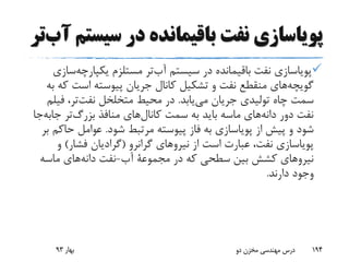 ‫سیس‬ ‫در‬ ‫باقیمانده‬ ‫نفت‬ ‫پویاسازی‬‫تر‬‫آب‬ ‫تم‬
‫یکپارچه‬ ‫مستلزم‬ ‫تر‬‫آب‬ ‫سیستم‬ ‫در‬ ‫باقیمانده‬ ‫نفت‬ ‫پویاسازی‬‫سازی‬
‫ک‬ ‫است‬ ‫پیوسته‬ ‫جریان‬ ‫کانال‬ ‫تشکیل‬ ‫و‬ ‫نفت‬ ‫منقطع‬ ‫های‬‫گویچه‬‫به‬ ‫ه‬
‫یابد‬‫می‬ ‫جریان‬ ‫تولیدی‬ ‫چاه‬ ‫سمت‬.‫فی‬ ،‫تر‬‫نفت‬ ‫متخلخل‬ ‫محیط‬ ‫در‬‫لم‬
‫جاب‬ ‫تر‬‫بزرگ‬ ‫منافذ‬ ‫های‬‫کانال‬ ‫سمت‬ ‫به‬ ‫باید‬ ‫ماسه‬ ‫های‬‫دانه‬ ‫دور‬ ‫نفت‬‫جا‬‫ه‬
‫شود‬ ‫مرتبط‬ ‫پیوسته‬ ‫فاز‬ ‫به‬ ‫پویاسازی‬ ‫از‬ ‫پیش‬ ‫و‬ ‫شود‬.‫حاک‬ ‫عوامل‬‫بر‬ ‫م‬
‫گرانرو‬ ‫نیروهای‬ ‫از‬ ‫است‬ ‫عبارت‬ ،‫نفت‬ ‫پویاسازی‬(‫فشار‬ ‫گرادیان‬)‫و‬
‫در‬ ‫که‬ ‫سطحی‬ ‫بین‬ ‫کشش‬ ‫نیروهای‬‫مجموعة‬‫آب‬-‫ماسه‬ ‫های‬‫دانه‬ ‫نفت‬
‫دارند‬ ‫وجود‬.
‫بهار‬93 ‫دو‬ ‫مخزن‬ ‫مهندسی‬ ‫درس‬ 194
 