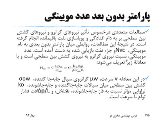 ‫مویینگی‬ ‫عدد‬ ‫بعد‬ ‫بدون‬ ‫پارامتر‬
‫متعددی‬ ‫مطالعات‬‫درخصوص‬‫کش‬ ‫نیروهای‬ ‫و‬ ‫گرانرو‬ ‫نیروهای‬ ‫تأثیر‬‫ش‬
‫ان‬ ‫باقیمانده‬ ‫نفت‬ ‫پویاسازی‬ ‫و‬ ‫افتادگی‬ ‫دام‬ ‫به‬ ‫بر‬ ‫سطحی‬ ‫بین‬‫گرفته‬ ‫جام‬
‫است‬.‫در‬‫نتیجة‬‫ب‬ ‫بعدی‬ ‫بدون‬ ‫پارامتر‬ ‫میان‬ ‫روابطی‬ ،‫مطالعات‬ ‫این‬‫نام‬ ‫ه‬
،‫مویینگی‬Nvc‫است‬ ‫آمده‬ ‫دست‬ ‫به‬ ‫شده‬ ‫بازیابی‬ ‫نفت‬ ‫جزء‬ ‫و‬.‫عدد‬
‫سطحی‬ ‫بین‬ ‫کشش‬ ‫نیروی‬ ‫به‬ ‫گرانرو‬ ‫نیروی‬ ‫نسبت‬ ،‫مویینگی‬‫با‬ ‫و‬ ‫است‬
‫معادلة‬‫شود‬‫می‬ ‫تعریف‬ ‫زیر‬:
‫معادله‬ ‫این‬ ‫در‬v،‫سرعت‬μw،‫کننده‬ ‫جا‬‫جابه‬ ‫سیال‬ ‫گرانروی‬σow
‫و‬ ‫جاکننده‬‫جابه‬ ‫سیاالت‬ ‫میان‬ ‫سطحی‬ ‫بین‬ ‫کشش‬‫جاشونده‬‫جابه‬،ko
‫فاز‬ ‫به‬ ‫نسبت‬ ‫مؤثر‬ ‫تراوایی‬‫جاشونده‬‫جابه‬‫و‬ ،‫تخلخل‬ ،∆p/L‫فشار‬ ‫افت‬
‫است‬ ‫سرعت‬ ‫با‬ ‫توأم‬.
‫بهار‬93 ‫دو‬ ‫مخزن‬ ‫مهندسی‬ ‫درس‬ 195

 