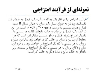 ‫نمونه‬‫ای‬‫امتزاجی‬ ‫فرآیند‬ ‫از‬
‫عنوا‬ ‫به‬ ‫نرمال‬ ‫دکان‬ ،‫آن‬ ‫در‬ ‫که‬ ‫بگیرید‬ ‫نظر‬ ‫در‬ ‫را‬ ‫امتزاجی‬ ‫فرآیند‬‫نفت‬ ‫ن‬
،‫باقیمانده‬‫پروپان‬‫سیال‬ ‫عنوان‬ ‫به‬A‫سیال‬ ‫عنوان‬ ‫به‬ ‫متان‬ ‫و‬B‫است‬.
‫ترتیب‬ ‫به‬ ‫سیستم‬ ‫دمای‬ ‫و‬ ‫فشار‬psia2000‫و‬oF100‫است‬.‫این‬ ‫در‬
‫و‬ ‫نرمال‬ ‫دکان‬ ،‫شرایط‬‫پروپان‬‫حالت‬ ‫به‬‫اند‬‫مایع‬‫نسبتی‬ ‫هر‬ ‫به‬ ‫لذا‬ ،‫با‬
‫یکدیگر‬‫پذیرند‬‫امتزاج‬.‫است‬ ‫این‬ ‫بیانگر‬ ‫سیستم‬ ‫دمای‬ ‫و‬ ‫فشار‬‫هر‬ ‫که‬
‫از‬ ‫مخلوط‬‫پروپان‬‫بود‬ ‫خواهد‬ ‫گازی‬ ‫حالت‬ ‫در‬ ‫متان‬ ‫و‬.‫و‬ ‫متان‬ ،‫بنابراین‬
‫پروپان‬‫یکدیگر‬ ‫با‬ ‫نسبتی‬ ‫هر‬ ‫به‬‫پذیر‬‫امتزاج‬‫بود‬ ‫خواهند‬.‫وج‬ ‫با‬،‫این‬ ‫ود‬
‫یکدیگر‬ ‫با‬ ‫نسبتی‬ ‫هر‬ ‫به‬ ‫نرمال‬ ‫دکان‬ ‫و‬ ‫متان‬‫پذیر‬‫امتزاج‬‫نیس‬‫زیرا‬ ،‫تند‬
‫ای‬‫ماده‬‫و‬ ‫مایع‬ ‫حالت‬ ‫به‬‫مادة‬‫است‬ ‫گاز‬ ‫حالت‬ ‫به‬ ‫دیگر‬.
‫بهار‬93 ‫دو‬ ‫مخزن‬ ‫مهندسی‬ ‫درس‬ 202
 