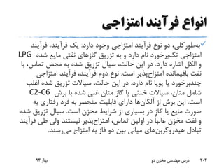 ‫امتزاجی‬ ‫فرآیند‬ ‫انواع‬
‫طورکلی‬‫به‬‫دارد‬ ‫وجود‬ ‫امتزاجی‬ ‫فرآیند‬ ‫نوع‬ ‫دو‬ ،:‫فرآین‬ ،‫فرآیند‬ ‫یک‬‫د‬
‫امتزاجی‬‫برخورد‬‫تک‬‫شده‬ ‫مایع‬ ‫نفتی‬ ‫گازهای‬ ‫تزریق‬ ‫به‬ ‫و‬ ‫دارد‬ ‫نام‬LPG
‫دارد‬ ‫اشاره‬ ‫الکل‬ ‫و‬.،‫تماس‬ ‫محض‬ ‫به‬ ‫شده‬ ‫تزریق‬ ‫سیال‬ ،‫حالت‬ ‫این‬ ‫در‬‫با‬
‫باقیمانده‬ ‫نفت‬‫پذیر‬‫امتزاج‬‫است‬.‫امتزاج‬ ‫فرآیند‬ ،‫فرآیند‬ ‫دوم‬ ‫نوع‬‫ی‬
‫چندبرخورد‬‫دارد‬ ‫نام‬ ‫پویا‬ ‫یا‬.‫اغل‬ ‫شده‬ ‫تزریق‬ ‫سیاالت‬ ،‫حالت‬ ‫این‬ ‫در‬‫ب‬
‫برش‬ ‫با‬ ‫شده‬ ‫غنی‬ ‫متان‬ ‫گاز‬ ‫یا‬ ‫خنثی‬ ‫سیاالت‬ ،‫متان‬ ‫شامل‬C2-C6
‫است‬.‫از‬ ‫برش‬ ‫این‬‫ها‬‫آلکان‬‫ب‬ ‫رفتاری‬ ‫فرد‬ ‫به‬ ‫منحصر‬ ‫قابلیت‬ ‫دارای‬‫ه‬
‫است‬ ‫مخزن‬ ‫شرایط‬ ‫از‬ ‫بسیاری‬ ‫در‬ ‫گاز‬ ‫یا‬ ‫مایع‬ ‫صورت‬.‫تزریق‬ ‫سیال‬‫شده‬
،‫تماس‬ ‫اولین‬ ‫در‬ ً‫ا‬‫غالب‬ ‫مخزن‬ ‫نفت‬ ‫و‬‫پذیر‬‫امتزاج‬‫طی‬ ‫ولی‬ ‫نیستند‬‫فرآیند‬
‫تبادل‬‫های‬‫هیدروکربن‬‫به‬ ‫فاز‬ ‫دو‬ ‫بین‬ ‫میانی‬‫امتزاج‬‫رسند‬‫می‬.
‫بهار‬93 ‫دو‬ ‫مخزن‬ ‫مهندسی‬ ‫درس‬ 203
 