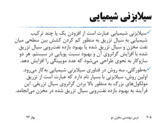 ‫شیمیایی‬ ‫سیالبزنی‬
‫ترکیب‬ ‫چند‬ ‫یا‬ ‫یک‬ ‫افزودن‬ ‫از‬ ‫است‬ ‫عبارت‬ ‫شیمیایی‬ ‫سیالبزنی‬
‫س‬ ‫بین‬ ‫کشش‬ ‫کردن‬ ‫کم‬ ‫منظور‬ ‫به‬ ‫تزریق‬ ‫سیال‬ ‫به‬ ‫شیمیایی‬‫میان‬ ‫طحی‬
‫بازده‬ ‫بهبود‬ ‫یا‬ ‫شده‬ ‫تزریق‬ ‫سیال‬ ‫و‬ ‫مخزن‬ ‫نفت‬‫روبی‬‫نفت‬‫ت‬ ‫سیال‬‫زریق‬
‫سیست‬ ‫در‬ ‫پویایی‬ ‫نسبت‬ ‫بهبود‬ ‫و‬ ‫آن‬ ‫گرانروی‬ ‫افزایش‬ ‫با‬ ‫شده‬‫م‬.‫دو‬ ‫هر‬
‫سازوکار‬‫دهد‬ ‫افزایش‬ ‫را‬ ‫مویینگی‬ ‫عدد‬ ‫که‬ ‫شود‬‫می‬ ‫طراحی‬ ‫نحوی‬ ‫به‬.
‫طورکلی‬‫به‬‫شیمیایی‬ ‫سیالبزنی‬ ‫فناوری‬ ‫در‬ ‫روش‬ ‫سه‬ ،‫کار‬‫به‬‫می‬‫رود‬.
‫تزری‬ ‫از‬ ‫است‬ ‫عبارت‬ ‫که‬ ‫دارد‬ ‫نام‬ ‫بسپار‬ ‫با‬ ‫سیالبزنی‬ ،‫روش‬ ‫اولین‬‫ق‬
‫های‬‫مولکول‬‫تزریقی‬ ‫سیال‬ ‫گرانروی‬ ‫بردن‬ ‫باال‬ ‫منظور‬ ‫به‬ ‫بزرگ‬.‫ای‬‫ن‬
‫بازده‬ ‫بهبود‬ ‫به‬ ‫فرآیند‬‫روبی‬‫نفت‬‫می‬ ‫مخزن‬ ‫در‬ ‫شده‬ ‫تزریق‬ ‫سیال‬‫انجامد‬.
‫بهار‬93 ‫دو‬ ‫مخزن‬ ‫مهندسی‬ ‫درس‬ 205
 