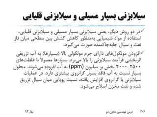 ‫سیالبزن‬ ‫و‬ ‫مسیلی‬ ‫بسپار‬ ‫سیالبزنی‬‫قلیایی‬ ‫ی‬
‫بسپار‬ ‫سیالبزنی‬ ‫یعنی‬ ،‫دیگر‬ ‫روش‬ ‫دو‬ ‫در‬‫مسیلی‬‫سیالبزن‬ ‫و‬،‫قلیایی‬ ‫ی‬
‫شیمیایی‬ ‫مواد‬ ‫از‬ ‫استفاده‬‫منظور‬‫به‬‫م‬ ‫سطحی‬ ‫بین‬ ‫کشش‬ ‫کاهش‬‫فاز‬ ‫یان‬
‫صورت‬ ‫جاکننده‬‫جابه‬ ‫سیال‬ ‫و‬ ‫نفت‬‫گیرد‬‫می‬.
‫افزودن‬‫های‬‫مولکول‬‫باال‬ ‫مولکولی‬ ‫جرم‬ ‫دارای‬(‫بسپارها‬)‫تزری‬ ‫آب‬ ‫به‬‫قی‬
‫باال‬ ‫را‬ ‫سیالبزنی‬ ‫فرآیند‬ ‫اثربخشی‬‫برد‬‫می‬.‫بسپارها‬‫با‬ ً‫ال‬‫معمو‬‫غ‬‫های‬‫لظت‬
2500-2000‫میلیون‬ ‫بر‬ ‫بخش‬(ppm)‫افزوده‬ ‫آب‬ ‫به‬‫شوند‬‫می‬.‫محلول‬
‫دارد‬ ‫بیشتری‬ ‫گرانروی‬ ‫بسپار‬ ‫فاقد‬ ‫آب‬ ‫به‬ ‫نسبت‬ ‫بسپار‬.‫عم‬ ‫در‬‫لیات‬
‫س‬ ‫میان‬ ‫پویایی‬ ‫نسبت‬ ،‫یافته‬ ‫افزایش‬ ‫گرانروی‬ ‫با‬ ‫سیالبزنی‬‫تزریق‬ ‫یال‬
‫شود‬‫می‬ ‫اصالح‬ ‫مخزن‬ ‫نفت‬ ‫و‬ ‫شده‬.
‫بهار‬93 ‫دو‬ ‫مخزن‬ ‫مهندسی‬ ‫درس‬ 206
 