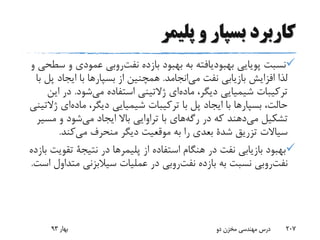 ‫پلیمر‬ ‫و‬ ‫بسپار‬ ‫کاربرد‬
‫پویایی‬ ‫نسبت‬‫بهبودیافته‬‫بازده‬ ‫بهبود‬ ‫به‬‫روبی‬‫نفت‬‫و‬ ‫عمودی‬‫و‬ ‫سطحی‬
‫انجامد‬‫می‬ ‫نفت‬ ‫بازیابی‬ ‫افزایش‬ ‫لذا‬.‫از‬ ‫همچنین‬‫بسپارها‬‫ایجاد‬ ‫با‬‫با‬ ‫پل‬
،‫دیگر‬ ‫شیمیایی‬ ‫ترکیبات‬‫ای‬‫ماده‬‫شود‬‫می‬ ‫استفاده‬ ‫ژالتینی‬.‫د‬‫این‬ ‫ر‬
،‫حالت‬‫بسپارها‬،‫دیگر‬ ‫شیمیایی‬ ‫ترکیبات‬ ‫با‬ ‫پل‬ ‫ایجاد‬ ‫با‬‫ا‬‫ماده‬‫ی‬‫ژالتینی‬
‫تشکیل‬‫دهند‬‫می‬‫در‬ ‫که‬‫های‬‫رگه‬‫مس‬ ‫و‬ ‫شود‬‫می‬ ‫ایجاد‬ ‫باال‬ ‫تراوایی‬ ‫با‬‫یر‬
‫تزریق‬ ‫سیاالت‬‫شدة‬‫کند‬‫می‬ ‫منحرف‬ ‫دیگر‬ ‫موقعیت‬ ‫به‬ ‫را‬ ‫بعدی‬.
‫از‬ ‫استفاده‬ ‫هنگام‬ ‫در‬ ‫نفت‬ ‫بازیابی‬ ‫بهبود‬‫پلیمرها‬‫در‬‫نتیجة‬‫ت‬‫بازده‬ ‫قویت‬
‫روبی‬‫نفت‬‫بازده‬ ‫به‬ ‫نسبت‬‫روبی‬‫نفت‬‫مت‬ ‫سیالبزنی‬ ‫عملیات‬ ‫در‬‫است‬ ‫داول‬.
‫بهار‬93 ‫دو‬ ‫مخزن‬ ‫مهندسی‬ ‫درس‬ 207
 