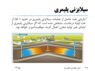 ‫پلیمری‬ ‫سیالبزنی‬
‫سیالبزنی‬ ‫عملیات‬ ‫از‬ ‫حاصل‬ ‫نفت‬ ‫بازیابی‬‫پلیمری‬‫حدود‬ ‫در‬1-5٪‫از‬
‫نفت‬‫اولیة‬‫درجاست‬.‫سیالبزنی‬ ‫اگر‬ ‫که‬ ‫است‬ ‫شده‬ ‫مشخص‬‫پلیم‬‫ری‬‫از‬
،‫گردد‬ ‫اعمال‬ ‫مخزن‬ ‫تولید‬ ‫عمر‬ ‫ابتدای‬‫آمیزتر‬‫موفقیت‬‫بود‬ ‫خواهد‬.
‫بهار‬93 ‫دو‬ ‫مخزن‬ ‫مهندسی‬ ‫درس‬ 208
 