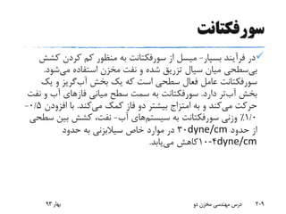 ‫سورفکتانت‬
‫بسپار‬ ‫فرآیند‬ ‫در‬-‫میسل‬‫از‬‫سورفکتانت‬‫ک‬ ‫کردن‬ ‫کم‬ ‫منظور‬ ‫به‬‫شش‬
‫سطحی‬‫بی‬‫شود‬‫می‬ ‫استفاده‬ ‫مخزن‬ ‫نفت‬ ‫و‬ ‫شده‬ ‫تزریق‬ ‫سیال‬ ‫میان‬.
‫سورفکتانت‬‫بخش‬ ‫یک‬ ‫که‬ ‫است‬ ‫سطحی‬ ‫فعال‬ ‫عامل‬‫گریز‬‫آب‬‫یک‬ ‫و‬
‫دارد‬ ‫تر‬‫آب‬ ‫بخش‬.‫سورفکتانت‬‫میانی‬ ‫سطح‬ ‫سمت‬ ‫به‬‫فازهای‬‫ن‬ ‫و‬ ‫آب‬‫فت‬
‫به‬ ‫و‬ ‫کند‬‫می‬ ‫حرکت‬‫امتزاج‬‫کند‬‫می‬ ‫کمک‬ ‫فاز‬ ‫دو‬ ‫بیشتر‬.‫افزود‬ ‫با‬‫ن‬0/5-
1/0٪‫وزنی‬‫سورفکتانت‬‫به‬‫های‬‫سیستم‬‫آب‬-‫س‬ ‫بین‬ ‫کشش‬ ،‫نفت‬‫طحی‬
‫حدود‬ ‫از‬dyne/cm30‫حدود‬ ‫به‬ ‫سیالبزنی‬ ‫خاص‬ ‫موارد‬ ‫در‬
dyne/cm4-10‫یابد‬‫می‬ ‫کاهش‬.
‫بهار‬93 ‫دو‬ ‫مخزن‬ ‫مهندسی‬ ‫درس‬ 209
 