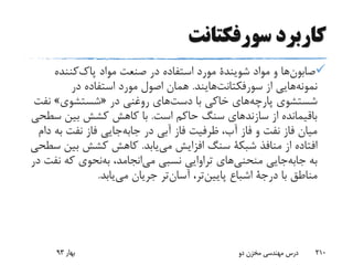 ‫سورفکتانت‬ ‫کاربرد‬
‫ها‬‫صابون‬‫مواد‬ ‫و‬‫شویندة‬‫مواد‬ ‫صنعت‬ ‫در‬ ‫استفاده‬ ‫مورد‬‫کننده‬‫پاک‬
‫هایی‬‫نمونه‬‫از‬‫هایند‬‫سورفکتانت‬.‫در‬ ‫استفاده‬ ‫مورد‬ ‫اصول‬ ‫همان‬
‫شستشوی‬‫های‬‫پارچه‬‫با‬ ‫خاکی‬‫های‬‫دست‬‫در‬ ‫روغنی‬«‫شستشوی‬»‫ن‬‫فت‬
‫است‬ ‫حاکم‬ ‫سنگ‬ ‫سازندهای‬ ‫از‬ ‫باقیمانده‬.‫س‬ ‫بین‬ ‫کشش‬ ‫کاهش‬ ‫با‬‫طحی‬
‫در‬ ‫آبی‬ ‫فاز‬ ‫ظرفیت‬ ،‫آب‬ ‫فاز‬ ‫و‬ ‫نفت‬ ‫فاز‬ ‫میان‬‫جایی‬‫جابه‬‫ب‬ ‫نفت‬ ‫فاز‬‫دام‬ ‫ه‬
‫منافذ‬ ‫از‬ ‫افتاده‬‫شبکة‬‫یابد‬‫می‬ ‫افزایش‬ ‫سنگ‬.‫بی‬ ‫کشش‬ ‫کاهش‬‫سطحی‬ ‫ن‬
‫به‬‫جایی‬‫جابه‬‫های‬‫منحنی‬،‫انجامد‬‫می‬ ‫نسبی‬ ‫تراوایی‬‫نحوی‬‫به‬‫ن‬ ‫که‬‫در‬ ‫فت‬
‫با‬ ‫مناطق‬‫درجة‬‫اشباع‬‫تر‬‫پایین‬،‫تر‬‫آسان‬‫یابد‬‫می‬ ‫جریان‬.
‫بهار‬93 ‫دو‬ ‫مخزن‬ ‫مهندسی‬ ‫درس‬ 210
 