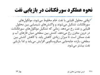 ‫بازیابی‬ ‫در‬ ‫سورفکتانت‬ ‫عملکرد‬ ‫نحوه‬‫نفت‬
،‫شود‬‫می‬ ‫مخلوط‬ ‫خام‬ ‫نفت‬ ‫با‬ ‫قلیایی‬ ‫محلول‬ ‫وقتی‬‫های‬‫مولکول‬
‫سورفکتانت‬‫تشکیل‬‫شوند‬‫می‬‫و‬‫های‬‫واکنش‬‫مح‬ ‫بین‬ ‫شیمیایی‬‫لول‬
‫دهد‬‫می‬ ‫رخ‬ ‫نفت‬ ‫و‬ ‫قلیایی‬.‫تشکیل‬ ‫که‬ ‫زمانی‬‫های‬‫مولکول‬‫سورفک‬‫تانت‬
‫میان‬ ‫سطحی‬ ‫بین‬ ‫کشش‬ ،‫دهد‬‫می‬ ‫رخ‬ ‫مخزن‬ ‫درون‬ ‫در‬‫فازهای‬‫و‬ ‫آب‬
‫یابد‬ ‫کاهش‬ ‫زیادی‬ ‫میزان‬ ‫تا‬ ‫است‬ ‫ممکن‬ ‫نفت‬.‫بی‬ ‫کشش‬ ‫کاهش‬ ‫با‬‫ن‬
‫بازده‬ ،‫سطحی‬‫جایی‬‫جابه‬‫ب‬ ‫لذا‬ ‫و‬ ‫یابد‬‫می‬ ‫افزایش‬ ‫میکروسکوپی‬‫ازیابی‬
‫شود‬‫می‬ ‫بیشتر‬ ‫نفت‬.
‫بهار‬93 ‫دو‬ ‫مخزن‬ ‫مهندسی‬ ‫درس‬ 211
 