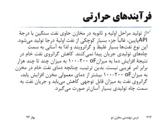 ‫حرارتی‬ ‫فرآیندهای‬
‫با‬ ‫سنگین‬ ‫نفت‬ ‫حاوی‬ ‫مخازن‬ ‫در‬ ‫ثانویه‬ ‫و‬ ‫اولیه‬ ‫مراحل‬ ‫تولید‬ ‫از‬‫در‬‫جة‬
API‫نفت‬ ‫از‬ ‫کوچکی‬ ‫بسیار‬ ‫جزء‬ ً‫ا‬‫غالب‬ ،‫پایین‬‫اولیة‬‫م‬ ‫تولید‬ ‫درجا‬‫شود‬‫ی‬.
‫نوع‬ ‫این‬‫ها‬‫نفت‬‫و‬ ‫غلیظ‬ ‫بسیار‬‫گرانرویند‬‫س‬ ‫به‬ ‫آسانی‬ ‫به‬ ‫لذا‬ ‫و‬‫مت‬
‫چاه‬‫پیدا‬ ‫جریان‬ ‫تولیدی‬ ‫های‬‫کنند‬‫نمی‬.‫د‬ ‫خام‬ ‫نفت‬ ‫گرانروی‬ ‫کاهش‬‫ر‬
‫نتیجة‬‫میزان‬ ‫به‬ ‫دما‬ ‫افزایش‬oF200-100‫هزار‬ ‫چند‬ ‫تا‬ ‫چند‬ ‫میزان‬ ‫به‬
‫نیست‬ ‫غریبی‬ ‫امر‬ ‫برابر‬.‫د‬ ‫خام‬ ‫نفت‬ ‫دمای‬ ‫چنانچه‬ ،‫ترتیب‬ ‫بدین‬‫مخزن‬ ‫ر‬
‫میزان‬ ‫به‬oF200-100،‫یابد‬ ‫افزایش‬ ‫مخزن‬ ‫معمولی‬ ‫دمای‬ ‫از‬ ‫بیشتر‬
‫نفت‬ ‫جریان‬ ‫و‬ ‫یابد‬‫می‬ ‫کاهش‬ ‫توجهی‬ ‫قابل‬ ‫میزان‬ ‫به‬ ‫نفت‬ ‫گرانروی‬‫به‬
‫بسیار‬ ‫تولیدی‬ ‫چاه‬ ‫سمت‬‫تر‬‫آسان‬‫صورت‬‫گیرد‬‫می‬.
‫بهار‬93 ‫دو‬ ‫مخزن‬ ‫مهندسی‬ ‫درس‬ 213
 