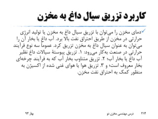 ‫مخزن‬ ‫به‬ ‫داغ‬ ‫سیال‬ ‫تزریق‬ ‫کاربرد‬
‫را‬ ‫مخزن‬ ‫دمای‬‫توان‬‫می‬‫انرژی‬ ‫تولید‬ ‫یا‬ ‫مخزن‬ ‫به‬ ‫داغ‬ ‫سیال‬ ‫تزریق‬ ‫با‬
‫برد‬ ‫باال‬ ‫نفت‬ ‫احتراق‬ ‫طریق‬ ‫از‬ ‫مخزن‬ ‫در‬ ‫حرارتی‬.‫ر‬ ‫آن‬ ‫بخار‬ ‫یا‬ ‫داغ‬ ‫آب‬‫ا‬
‫توان‬‫می‬‫کرد‬ ‫تزریق‬ ‫مخزن‬ ‫به‬ ‫داغ‬ ‫سیال‬ ‫عنوان‬ ‫به‬.‫فر‬ ‫نوع‬ ‫سه‬ ً‫ا‬‫عموم‬‫آیند‬
‫صنعت‬ ‫در‬ ‫حرارتی‬‫کار‬‫به‬‫رود‬‫می‬:1.‫تزریق‬‫پیوستة‬‫نظیر‬ ‫داغ‬ ‫سیاالت‬
‫آب؛‬ ‫بخار‬ ‫یا‬ ‫داغ‬ ‫آب‬2.‫فرآیند‬ ‫به‬ ‫که‬ ‫آب‬ ‫بخار‬ ‫متناوب‬ ‫تزریق‬‫ای‬‫چرخه‬
‫و‬ ‫است؛‬ ‫معروف‬ ‫بخار‬3.‫به‬ ‫اکسیژن‬ ‫از‬ ‫شده‬ ‫غنی‬ ‫هوای‬ ‫یا‬ ‫هوا‬ ‫تزریق‬
‫مخزن‬ ‫نفت‬ ‫احتراق‬ ‫به‬ ‫کمک‬ ‫منظور‬.
‫بهار‬93 ‫دو‬ ‫مخزن‬ ‫مهندسی‬ ‫درس‬ 214
 