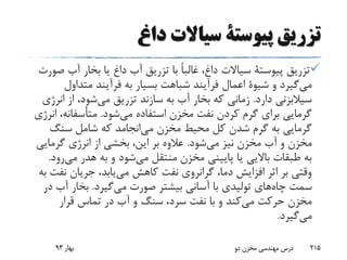 ‫داغ‬ ‫سیاالت‬ ‫پیوستة‬ ‫تزریق‬
‫تزریق‬‫پیوستة‬‫ص‬ ‫آب‬ ‫بخار‬ ‫یا‬ ‫داغ‬ ‫آب‬ ‫تزریق‬ ‫با‬ ً‫ا‬‫غالب‬ ،‫داغ‬ ‫سیاالت‬‫ورت‬
‫گیرد‬‫می‬‫و‬‫شیوة‬‫متداول‬ ‫فرآیند‬ ‫به‬ ‫بسیار‬ ‫شباهت‬ ‫فرآیند‬ ‫اعمال‬
‫دارد‬ ‫سیالبزنی‬.‫ان‬ ‫از‬ ،‫شود‬‫می‬ ‫تزریق‬ ‫سازند‬ ‫به‬ ‫آب‬ ‫بخار‬ ‫که‬ ‫زمانی‬‫رژی‬
‫شود‬‫می‬ ‫استفاده‬ ‫مخزن‬ ‫نفت‬ ‫کردن‬ ‫گرم‬ ‫برای‬ ‫گرمایی‬.،‫متأسفانه‬‫انرژی‬
‫سنگ‬ ‫شامل‬ ‫که‬ ‫انجامد‬‫می‬ ‫مخزن‬ ‫محیط‬ ‫کل‬ ‫شدن‬ ‫گرم‬ ‫به‬ ‫گرمایی‬
‫شود‬‫می‬ ‫نیز‬ ‫مخزن‬ ‫آب‬ ‫و‬ ‫مخزن‬.‫گرمایی‬ ‫انرژی‬ ‫از‬ ‫بخشی‬ ،‫این‬ ‫بر‬ ‫عالوه‬
‫هدر‬ ‫به‬ ‫و‬ ‫شود‬‫می‬ ‫منتقل‬ ‫مخزن‬ ‫پایینی‬ ‫یا‬ ‫باالیی‬ ‫طبقات‬ ‫به‬‫می‬‫رود‬.
‫نف‬ ‫جریان‬ ،‫یابد‬‫می‬ ‫کاهش‬ ‫نفت‬ ‫گرانروی‬ ،‫دما‬ ‫افزایش‬ ‫اثر‬ ‫بر‬ ‫وقتی‬‫به‬ ‫ت‬
‫چاه‬ ‫سمت‬‫صورت‬ ‫بیشتر‬ ‫آسانی‬ ‫با‬ ‫تولیدی‬ ‫های‬‫گیرد‬‫می‬.‫آب‬ ‫بخار‬‫در‬
‫قرار‬ ‫تماس‬ ‫در‬ ‫آب‬ ‫و‬ ‫سنگ‬ ،‫سرد‬ ‫نفت‬ ‫با‬ ‫و‬ ‫کند‬‫می‬ ‫حرکت‬ ‫مخزن‬
‫گیرد‬‫می‬.
‫بهار‬93 ‫دو‬ ‫مخزن‬ ‫مهندسی‬ ‫درس‬ 215
 