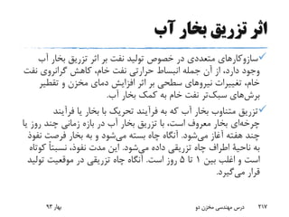 ‫آب‬ ‫بخار‬ ‫تزریق‬ ‫اثر‬
‫آ‬ ‫بخار‬ ‫تزریق‬ ‫اثر‬ ‫بر‬ ‫نفت‬ ‫تولید‬ ‫خصوص‬ ‫در‬ ‫متعددی‬ ‫سازوکارهای‬‫ب‬
‫نف‬ ‫گرانروی‬ ‫کاهش‬ ،‫خام‬ ‫نفت‬ ‫حرارتی‬ ‫انبساط‬ ‫جمله‬ ‫آن‬ ‫از‬ ،‫دارد‬ ‫وجود‬‫ت‬
‫تقطی‬ ‫و‬ ‫مخزن‬ ‫دمای‬ ‫افزایش‬ ‫اثر‬ ‫بر‬ ‫سطحی‬ ‫نیروهای‬ ‫تغییرات‬ ،‫خام‬‫ر‬
‫های‬‫برش‬‫تر‬‫سبک‬‫آب‬ ‫بخار‬ ‫کمک‬ ‫به‬ ‫خام‬ ‫نفت‬.
‫فرآین‬ ‫یا‬ ‫بخار‬ ‫با‬ ‫تحریک‬ ‫فرآیند‬ ‫به‬ ‫که‬ ‫آب‬ ‫بخار‬ ‫متناوب‬ ‫تزریق‬‫د‬
‫ای‬‫چرخه‬‫ی‬ ‫روز‬ ‫چند‬ ‫زمانی‬ ‫بازه‬ ‫در‬ ‫آب‬ ‫بخار‬ ‫تزریق‬ ‫با‬ ،‫است‬ ‫معروف‬ ‫بخار‬‫ا‬
‫شود‬‫می‬ ‫آغاز‬ ‫هفته‬ ‫چند‬.‫ن‬ ‫فرصت‬ ‫بخار‬ ‫به‬ ‫و‬ ‫شود‬‫می‬ ‫بسته‬ ‫چاه‬ ‫آنگاه‬‫فوذ‬
‫به‬‫ناحیة‬‫شود‬‫می‬ ‫داده‬ ‫تزریقی‬ ‫چاه‬ ‫اطراف‬.‫ک‬ ً‫ا‬‫نسبت‬ ،‫نفوذ‬ ‫مدت‬ ‫این‬‫وتاه‬
‫بین‬ ‫اغلب‬ ‫و‬ ‫است‬1‫تا‬5‫است‬ ‫روز‬.‫تولی‬ ‫موقعیت‬ ‫در‬ ‫تزریقی‬ ‫چاه‬ ‫آنگاه‬‫د‬
‫قرار‬‫گیرد‬‫می‬.
‫بهار‬93 ‫دو‬ ‫مخزن‬ ‫مهندسی‬ ‫درس‬ 217
 