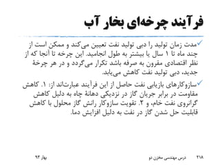 ‫فرآیند‬‫چرخه‬‫ای‬‫آب‬ ‫بخار‬
‫اس‬ ‫ممکن‬ ‫و‬ ‫کند‬‫می‬ ‫تعیین‬ ‫نفت‬ ‫تولید‬ ‫دبی‬ ‫را‬ ‫تولید‬ ‫زمان‬ ‫مدت‬‫از‬ ‫ت‬
‫تا‬ ‫ماه‬ ‫چند‬1‫انجامید‬ ‫طول‬ ‫به‬ ‫بیشتر‬ ‫یا‬ ‫سال‬.‫که‬ ‫آنجا‬ ‫تا‬ ‫چرخه‬ ‫این‬‫از‬
‫تکرار‬ ‫باشد‬ ‫صرفه‬ ‫به‬ ‫مقرون‬ ‫اقتصادی‬ ‫نظر‬‫گردد‬‫می‬‫هر‬ ‫در‬ ‫و‬‫چرخة‬
‫یابد‬‫می‬ ‫کاهش‬ ‫نفت‬ ‫تولید‬ ‫دبی‬ ،‫جدید‬.
‫فرآیند‬ ‫این‬ ‫از‬ ‫حاصل‬ ‫نفت‬ ‫بازیابی‬ ‫سازوکارهای‬‫اند‬‫عبارت‬‫از‬:1.‫کاهش‬
‫نزدیکی‬ ‫در‬ ‫گاز‬ ‫جریان‬ ‫برابر‬ ‫در‬ ‫مقاومت‬‫دهانة‬‫کاهش‬ ‫دلیل‬ ‫به‬ ‫چاه‬
‫و‬ ،‫خام‬ ‫نفت‬ ‫گرانروی‬2.‫تقویت‬‫سازوکار‬‫کاهش‬ ‫با‬ ‫محلول‬ ‫گاز‬ ‫رانش‬
‫دما‬ ‫افزایش‬ ‫دلیل‬ ‫به‬ ‫نفت‬ ‫در‬ ‫گاز‬ ‫شدن‬ ‫حل‬ ‫قابلیت‬.
‫بهار‬93 ‫دو‬ ‫مخزن‬ ‫مهندسی‬ ‫درس‬ 218
 