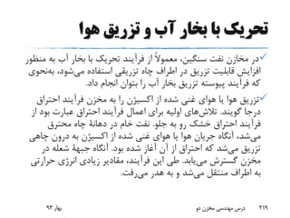 ‫هوا‬ ‫تزریق‬ ‫و‬ ‫آب‬ ‫بخار‬ ‫با‬ ‫تحریک‬
‫به‬ ‫آب‬ ‫بخار‬ ‫با‬ ‫تحریک‬ ‫فرآیند‬ ‫از‬ ً‫ال‬‫معمو‬ ،‫سنگین‬ ‫نفت‬ ‫مخازن‬ ‫در‬‫منظور‬
،‫شود‬‫می‬ ‫استفاده‬ ‫تزریقی‬ ‫چاه‬ ‫اطراف‬ ‫در‬ ‫تزریق‬ ‫قابلیت‬ ‫افزایش‬‫ب‬‫نحوی‬‫ه‬
‫داد‬ ‫انجام‬ ‫بتوان‬ ‫را‬ ‫آب‬ ‫بخار‬ ‫تزریق‬ ‫پیوسته‬ ‫فرآیند‬ ‫که‬.
‫احتراق‬ ‫فرآیند‬ ‫مخزن‬ ‫به‬ ‫را‬ ‫اکسیژن‬ ‫از‬ ‫شده‬ ‫غنی‬ ‫هوای‬ ‫یا‬ ‫هوا‬ ‫تزریق‬
‫گویند‬ ‫درجا‬.‫های‬‫تالش‬‫بود‬ ‫عبارت‬ ‫احتراق‬ ‫فرآیند‬ ‫اعمال‬ ‫برای‬ ‫اولیه‬‫از‬
‫جلو‬ ‫به‬ ‫رو‬ ‫خشک‬ ‫احتراق‬ ‫فرآیند‬.‫در‬ ‫خام‬ ‫نفت‬‫دهانة‬‫محترق‬ ‫چاه‬
‫شد‬‫می‬‫چاهی‬ ‫درون‬ ‫به‬ ‫اکسیژن‬ ‫از‬ ‫شده‬ ‫غنی‬ ‫هوای‬ ‫یا‬ ‫هوا‬ ‫جریان‬ ‫آنگاه‬ ،
‫تزریق‬‫شد‬‫می‬‫بود‬ ‫شده‬ ‫آغاز‬ ‫آن‬ ‫از‬ ‫احتراق‬ ‫که‬.‫آنگاه‬‫جبهة‬‫در‬ ‫شعله‬
‫یابد‬‫می‬ ‫گسترش‬ ‫مخزن‬.‫حرار‬ ‫انرژی‬ ‫زیادی‬ ‫مقادیر‬ ،‫فرآیند‬ ‫این‬ ‫طی‬‫تی‬
‫منتقل‬ ‫اطراف‬ ‫به‬‫شد‬‫می‬‫هدر‬ ‫به‬ ‫و‬‫رفت‬‫می‬.
‫بهار‬93 ‫دو‬ ‫مخزن‬ ‫مهندسی‬ ‫درس‬ 219
 