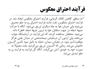 ‫معکوس‬ ‫احتراق‬ ‫فرآیند‬
‫شد‬ ‫ایجاد‬ ‫معکوس‬ ‫احتراق‬ ‫فرآیند‬ ،‫گرمایی‬ ‫اتالف‬ ‫کاهش‬ ‫منظور‬ ‫به‬.‫در‬
‫محت‬ ‫جلو‬ ‫به‬ ‫رو‬ ‫احتراق‬ ‫فرآیند‬ ‫مانند‬ ‫نفت‬ ،‫معکوس‬ ‫احتراق‬ ‫فرآیند‬‫رق‬
‫شود‬‫می‬ ‫تزریق‬ ‫دیگری‬ ‫چاه‬ ‫به‬ ‫هوا‬ ‫جریان‬ ‫ولی‬ ‫شود‬‫می‬.‫حرک‬ ‫با‬ ‫آنگاه‬‫ت‬
‫جبهة‬‫درون‬ ‫به‬ ‫هوا‬ ،‫متقابل‬ ‫جهت‬ ‫در‬ ‫شعله‬‫جبهة‬‫شعله‬«‫هل‬»‫داده‬
‫شود‬‫می‬.‫جواب‬ ‫آزمایشگاه‬ ‫در‬ ‫فرآیند‬ ‫این‬ ‫که‬ ‫کردند‬ ‫مشاهده‬ ‫محققان‬
‫آن‬ ‫آزمون‬ ‫ولی‬ ،‫دهد‬‫می‬‫درمقیاس‬‫صنعتی‬‫نیمه‬‫هرگ‬ ‫نفتی‬ ‫میدان‬ ‫در‬‫ز‬
‫آمیز‬‫موفقیت‬‫نبود‬.‫تأمی‬ ‫نبود‬ ‫دلیل‬ ‫به‬ ‫شعله‬ ،‫میدان‬ ‫مقیاس‬ ‫در‬‫اکسیژن‬ ‫ن‬
‫خاموش‬‫می‬‫شد‬.‫تزریق‬ ‫اکسیژن‬ ‫که‬ ‫زمانی‬‫گردید‬‫می‬‫ب‬ ً‫ال‬‫معمو‬ ‫نفت‬ ،‫ه‬
‫آتش‬ ‫خودی‬ ‫به‬ ‫خود‬ ‫صورت‬‫گرفت‬‫می‬.‫فرآین‬ ‫به‬ ‫فرآیند‬ ‫کل‬ ‫آنگاه‬‫به‬ ‫رو‬ ‫د‬
‫تبدیل‬ ‫جلو‬‫شد‬‫می‬.
‫بهار‬93 ‫دو‬ ‫مخزن‬ ‫مهندسی‬ ‫درس‬ 220
 