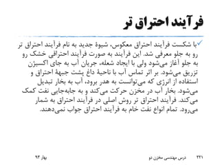 ‫تر‬ ‫احتراق‬ ‫فرآیند‬
،‫معکوس‬ ‫احتراق‬ ‫فرآیند‬ ‫شکست‬ ‫با‬‫شیوة‬‫ا‬ ‫فرآیند‬ ‫نام‬ ‫به‬ ‫جدید‬‫تر‬ ‫حتراق‬
‫شد‬ ‫معرفی‬ ‫جلو‬ ‫به‬ ‫رو‬.‫فرآیند‬ ‫صورت‬ ‫به‬ ‫فرآیند‬ ‫این‬‫احتراقی‬‫خش‬‫رو‬ ‫ک‬
‫اکسیژن‬ ‫جای‬ ‫به‬ ‫آب‬ ‫جریان‬ ،‫شعله‬ ‫ایجاد‬ ‫با‬ ‫ولی‬ ‫شود‬‫می‬ ‫آغاز‬ ‫جلو‬ ‫به‬
‫شود‬‫می‬ ‫تزریق‬.‫با‬ ‫آب‬ ‫تماس‬ ‫اثر‬ ‫بر‬‫ناحیة‬‫پشت‬ ‫داغ‬‫جبهة‬‫و‬ ‫احتراق‬
‫که‬ ‫انرژی‬ ‫از‬ ‫استفاده‬‫توانست‬‫می‬‫تبدیل‬ ‫بخار‬ ‫به‬ ‫آب‬ ،‫برود‬ ‫هدر‬ ‫به‬
‫شود‬‫می‬.‫به‬ ‫و‬ ‫کند‬‫می‬ ‫حرکت‬ ‫مخزن‬ ‫در‬ ‫آب‬ ‫بخار‬‫جایی‬‫جابه‬‫کمک‬ ‫نفت‬
‫کند‬‫می‬.‫شمار‬ ‫به‬ ‫احتراق‬ ‫فرآیند‬ ‫در‬ ‫اصلی‬ ‫روش‬ ‫تر‬ ‫احتراق‬ ‫فرآیند‬
‫رود‬‫می‬.‫جواب‬ ‫احتراق‬ ‫فرآیند‬ ‫به‬ ‫خام‬ ‫نفت‬ ‫انواع‬ ‫تمام‬‫دهند‬‫نمی‬.
‫بهار‬93 ‫دو‬ ‫مخزن‬ ‫مهندسی‬ ‫درس‬ 221
 