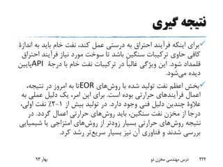 ‫گیری‬ ‫نتیجه‬
‫باید‬ ‫خام‬ ‫نفت‬ ،‫کند‬ ‫عمل‬ ‫درستی‬ ‫به‬ ‫احتراق‬ ‫فرآیند‬ ‫اینکه‬ ‫برای‬‫به‬‫اندازة‬
‫فرآین‬ ‫نیاز‬ ‫مورد‬ ‫سوخت‬ ‫تا‬ ‫باشد‬ ‫سنگین‬ ‫ترکیبات‬ ‫حاوی‬ ‫کافی‬‫احتراق‬ ‫د‬
‫شود‬ ‫قلمداد‬.‫با‬ ‫خام‬ ‫نفت‬ ‫ترکیبات‬ ‫در‬ ً‫ا‬‫غالب‬ ‫ویژگی‬ ‫این‬‫درجة‬API‫پایین‬
‫شود‬‫می‬ ‫دیده‬.
‫های‬‫روش‬ ‫با‬ ‫شده‬ ‫تولید‬ ‫نفت‬ ‫اعظم‬ ‫بخش‬EOR،‫نتیجه‬ ‫در‬ ‫امروز‬ ‫به‬ ‫تا‬
‫است‬ ‫بوده‬ ‫حرارتی‬ ‫فرآیندهای‬ ‫اعمال‬.‫عملی‬ ‫دلیل‬ ‫یک‬ ،‫امر‬ ‫این‬ ‫برای‬‫به‬
‫عالوة‬‫دارد‬ ‫وجود‬ ‫فنی‬ ‫دلیل‬ ‫چندین‬.‫از‬ ‫بیش‬ ‫تولید‬ ‫در‬1-2٪،‫اولی‬ ‫نفت‬
‫گردد‬ ‫اعمال‬ ‫حرارتی‬ ‫های‬‫روش‬ ‫باید‬ ،‫سنگین‬ ‫نفت‬ ‫مخزن‬ ‫از‬ ‫درجا‬.‫در‬
‫شیمی‬ ‫یا‬ ‫امتزاجی‬ ‫های‬‫روش‬ ‫از‬ ‫زودتر‬ ‫بسیار‬ ‫حرارتی‬ ‫های‬‫روش‬ ‫نتیجه‬‫ایی‬
‫بسیار‬ ‫نیز‬ ‫آن‬ ‫فناوری‬ ‫و‬ ‫شدند‬ ‫بررسی‬‫تر‬‫سریع‬‫کرد‬ ‫رشد‬.
‫بهار‬93 ‫دو‬ ‫مخزن‬ ‫مهندسی‬ ‫درس‬ 222
 