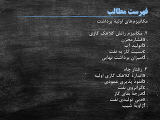 ‫مکانیزم‬‫های‬‫اولیة‬‫برداشت‬
2.‫گازی‬ ‫کالهک‬ ‫رانش‬ ‫مکانیزم‬
.a‫فشارمخزن‬
.b‫آب‬ ‫تولید‬
.c‫نفت‬ ‫به‬ ‫گاز‬ ‫نسبت‬
.d‫نهایی‬ ‫برداشت‬ ‫میزان‬
3.‫چاه‬ ‫رفتار‬
.a‫اندازة‬‫اولیه‬ ‫گازی‬ ‫کالهک‬
.b‫عمودی‬ ‫پذیری‬ ‫نفوذ‬
.c‫نفت‬ ‫گرانروی‬
.d‫درجة‬‫گاز‬ ‫بقای‬
.e‫نفت‬ ‫تولیدی‬ ‫دبی‬
.f‫زاویة‬‫شیب‬
 