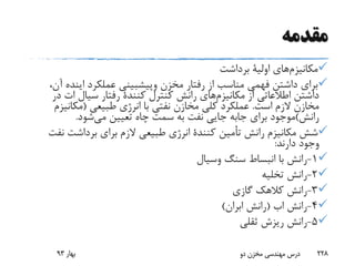 ‫مقدمه‬
‫مکانیزم‬‫های‬‫اولیة‬‫برداشت‬
‫مخزن‬ ‫رفتار‬ ‫از‬ ‫مناسب‬ ‫فهمی‬ ‫داشتن‬ ‫برای‬‫وپیشبینی‬‫عملکرد‬‫اینده‬،‫آن‬
‫از‬ ‫اطالعاتی‬ ‫داشتن‬‫مکانیزم‬‫های‬‫کنترل‬ ‫رانش‬‫کنندة‬‫سیال‬ ‫رفتار‬‫ات‬‫د‬‫ر‬
‫است‬ ‫الزم‬ ‫مخازن‬.‫طبیعی‬ ‫انرژی‬ ‫با‬ ‫نفتی‬ ‫مخازن‬ ‫کلی‬ ‫عملکرد‬(‫مکانی‬‫زم‬
‫رانش‬)‫برای‬ ‫موجود‬‫جابه‬‫می‬ ‫تعیین‬ ‫چاه‬ ‫سمت‬ ‫به‬ ‫نفت‬ ‫جایی‬‫شود‬.
‫رانش‬ ‫مکانیزم‬ ‫شش‬‫أمین‬‫ت‬‫کنندة‬‫ن‬ ‫برداشت‬ ‫برای‬ ‫الزم‬ ‫طبیعی‬ ‫انرژی‬‫فت‬
‫دارند‬ ‫وجود‬:
1-‫سنگ‬ ‫انبساط‬ ‫با‬ ‫رانش‬‫وسیال‬
2-‫تخلیه‬ ‫رانش‬
3-‫گازی‬ ‫کالهک‬ ‫رانش‬
4-‫رانش‬‫اب‬(‫رانش‬‫ابران‬)
5-‫ثقلی‬ ‫ریزش‬ ‫رانش‬
‫بهار‬93 ‫دو‬ ‫مخزن‬ ‫مهندسی‬ ‫درس‬ 228
 