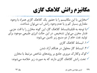 ‫گازی‬ ‫کالهک‬ ‫رانش‬ ‫مکانیزم‬
‫وج‬ ‫با‬ ‫همراه‬ ‫گازی‬ ‫کالهک‬ ‫یک‬ ‫حضور‬ ‫با‬ ‫را‬ ‫مکانیسم‬ ‫این‬ ‫با‬ ‫مخازنی‬‫ود‬
‫رانش‬ ‫وجود‬ ‫عدم‬ ‫یا‬ ‫و‬ ‫کم‬ ‫بسیار‬ ‫مقداری‬‫اب‬‫می‬‫شناخت‬ ‫توان‬.
‫به‬ ‫توجه‬ ‫با‬‫قابلیتانبساط‬‫اف‬ ‫با‬ ‫را‬ ‫مخازن‬ ‫گونه‬ ‫این‬ ،‫گاز‬ ‫کالهک‬‫جزیی‬ ‫ت‬
‫می‬ ‫مخزن‬ ‫فشار‬‫تشخیص‬ ‫توان‬.‫ب‬ ‫موجود‬ ‫طبیعی‬ ‫انرژی‬ ‫حالت‬ ‫این‬ ‫در‬‫رای‬
‫می‬ ‫تامین‬ ‫زیر‬ ‫منبع‬ ‫دو‬ ‫از‬ ‫خام‬ ‫نفت‬ ‫تولید‬‫شود‬:
1.‫گازی‬ ‫کالهک‬ ‫انبساط‬
2.‫شدن‬ ‫آزاد‬ ‫هنگام‬ ‫در‬ ‫محلول‬ ‫گاز‬ ‫انبساط‬
‫کوک‬‫وکالرک‬‫بر‬ ‫جامع‬ ‫مروری‬‫روند‬‫های‬‫مخازن‬ ‫با‬ ‫مرتبط‬ ‫شاخص‬
‫می‬ ‫خالصه‬ ‫زیر‬ ‫صورت‬ ‫به‬ ‫که‬ ‫دارند‬ ‫گازی‬ ‫کالهک‬ ‫رانش‬ ‫تحت‬‫شوند‬:
‫بهار‬93 ‫دو‬ ‫مخزن‬ ‫مهندسی‬ ‫درس‬ 229
 