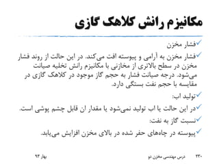 ‫گازی‬ ‫کالهک‬ ‫رانش‬ ‫مکانیزم‬
‫مخزن‬ ‫فشار‬
‫می‬ ‫افت‬ ‫پیوسته‬ ‫و‬ ‫آرامی‬ ‫به‬ ‫مخزن‬ ‫فشار‬‫کند‬.‫روند‬ ‫از‬ ‫حالت‬ ‫این‬ ‫در‬‫فشار‬
‫صیان‬ ‫تخلیه‬ ‫رانش‬ ‫مکانیزم‬ ‫با‬ ‫مخازنی‬ ‫از‬ ‫باالتری‬ ‫سطح‬ ‫در‬ ‫مخزن‬‫ت‬
‫می‬‫شود‬.‫در‬ ‫گازی‬ ‫کالهک‬ ‫در‬ ‫موجود‬ ‫گاز‬ ‫حجم‬ ‫به‬ ‫فشار‬ ‫صیانت‬ ‫درجه‬
‫دارد‬ ‫بستگی‬ ‫نفت‬ ‫حجم‬ ‫با‬ ‫مقایسه‬.
‫تولید‬‫اب‬:
‫یا‬ ‫حالت‬ ‫این‬ ‫در‬‫اب‬‫تولید‬‫نمی‬‫شود‬‫پوشی‬ ‫چشم‬ ‫قابل‬ ‫ان‬ ‫مقدار‬ ‫یا‬‫است‬.
‫نفت‬ ‫به‬ ‫گاز‬ ‫نسبت‬:
‫چاه‬ ‫در‬ ‫پیوسته‬‫می‬ ‫افزایش‬ ‫مخزن‬ ‫باالی‬ ‫در‬ ‫شده‬ ‫حفر‬ ‫های‬‫یابد‬.
‫بهار‬93 ‫دو‬ ‫مخزن‬ ‫مهندسی‬ ‫درس‬ 230
 