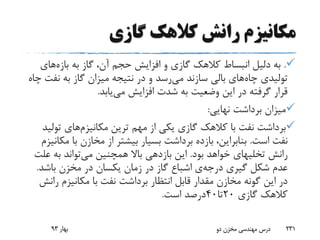 ‫گازی‬ ‫کالهک‬ ‫رانش‬ ‫مکانیزم‬
.‫به‬ ‫گاز‬ ،‫آن‬ ‫حجم‬ ‫افزایش‬ ‫و‬ ‫گازی‬ ‫کالهک‬ ‫انبساط‬ ‫دلیل‬ ‫به‬‫بازه‬‫های‬
‫چاه‬ ‫تولیدی‬‫می‬ ‫سازند‬ ‫بالی‬ ‫های‬‫نف‬ ‫به‬ ‫گاز‬ ‫میزان‬ ‫نتیجه‬ ‫در‬ ‫و‬ ‫رسد‬‫چاه‬ ‫ت‬
‫می‬ ‫افزایش‬ ‫شدت‬ ‫به‬ ‫وضعیت‬ ‫این‬ ‫در‬ ‫گرفته‬ ‫قرار‬‫یابد‬.
‫نهایی‬ ‫برداشت‬ ‫میزان‬:
‫ترین‬ ‫مهم‬ ‫از‬ ‫یکی‬ ‫گازی‬ ‫کالهک‬ ‫با‬ ‫نفت‬ ‫برداشت‬‫مکانیزم‬‫های‬‫تو‬‫لید‬
‫است‬ ‫نفت‬.‫با‬ ‫مخازن‬ ‫از‬ ‫بیشتر‬ ‫بسیار‬ ‫برداشت‬ ‫بازده‬ ،‫بنابراین‬‫مکانیزم‬
‫رانش‬‫تخلیهای‬‫بود‬ ‫خواهد‬.‫می‬ ‫همچنین‬ ‫باال‬ ‫بازدهی‬ ‫این‬‫ع‬ ‫به‬ ‫تواند‬‫لت‬
‫گیری‬ ‫شکل‬ ‫عدم‬‫درجه‬‫ی‬‫باشد‬ ‫مخزن‬ ‫در‬ ‫یکسان‬ ‫زمان‬ ‫در‬ ‫گاز‬ ‫اشباع‬.
‫ر‬ ‫مکانیزم‬ ‫با‬ ‫نفت‬ ‫برداشت‬ ‫انتظار‬ ‫قابل‬ ‫مقدار‬ ‫مخازن‬ ‫گونه‬ ‫این‬ ‫در‬‫انش‬
‫گازی‬ ‫کالهک‬20‫تا‬40‫است‬ ‫درصد‬.
‫بهار‬93 ‫دو‬ ‫مخزن‬ ‫مهندسی‬ ‫درس‬ 231
 