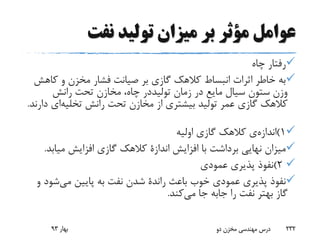 ‫نفت‬ ‫تولید‬ ‫میزان‬ ‫بر‬ ‫مؤثر‬ ‫عوامل‬
‫چاه‬ ‫رفتار‬
‫کا‬ ‫و‬ ‫مخزن‬ ‫فشار‬ ‫صیانت‬ ‫بر‬ ‫گازی‬ ‫کالهک‬ ‫انبساط‬ ‫اثرات‬ ‫خاطر‬ ‫به‬‫هش‬
‫زمان‬ ‫در‬ ‫مایع‬ ‫سیال‬ ‫ستون‬ ‫وزن‬‫تولیددر‬‫رانش‬ ‫تحت‬ ‫مخازن‬ ،‫چاه‬
‫رانش‬ ‫تحت‬ ‫مخازن‬ ‫از‬ ‫بیشتری‬ ‫تولید‬ ‫عمر‬ ‫گازی‬ ‫کالهک‬‫تخلیه‬‫ای‬‫دارند‬.
1)‫اندازه‬‫ی‬‫اولیه‬ ‫گازی‬ ‫کالهک‬
‫افزایش‬ ‫با‬ ‫برداشت‬ ‫نهایی‬ ‫میزان‬‫اندازة‬‫میاب‬ ‫افزایش‬ ‫گازی‬ ‫کالهک‬‫د‬.
2)‫عمودی‬ ‫پذیری‬ ‫نفوذ‬
‫باعث‬ ‫خوب‬ ‫عمودی‬ ‫پذیری‬ ‫نفوذ‬‫راندة‬‫می‬ ‫پایین‬ ‫به‬ ‫نفت‬ ‫شدن‬‫ش‬‫و‬ ‫ود‬
‫را‬ ‫نفت‬ ‫بهتر‬ ‫گاز‬‫جابه‬‫می‬ ‫جا‬‫کند‬.
‫بهار‬93 ‫دو‬ ‫مخزن‬ ‫مهندسی‬ ‫درس‬ 232
 