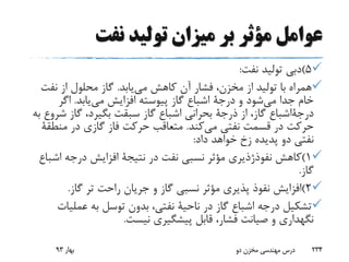 ‫نفت‬ ‫تولید‬ ‫میزان‬ ‫بر‬ ‫مؤثر‬ ‫عوامل‬
5)‫نفت‬ ‫تولید‬ ‫دبی‬:
‫می‬ ‫کاهش‬ ‫آن‬ ‫فشار‬ ،‫مخزن‬ ‫از‬ ‫تولید‬ ‫با‬ ‫همراه‬‫یابد‬.‫نفت‬ ‫از‬ ‫محلول‬ ‫گاز‬
‫می‬ ‫جدا‬ ‫خام‬‫و‬ ‫شود‬‫درجة‬‫می‬ ‫افزایش‬ ‫پیوسته‬ ‫گاز‬ ‫اشباع‬‫یابد‬.‫اگر‬
‫درجةاشباع‬‫از‬ ،‫گاز‬‫ذرجة‬‫ش‬ ‫گاز‬ ،‫بگیرد‬ ‫سبقت‬ ‫گاز‬ ‫اشباع‬ ‫بحرانی‬‫به‬ ‫روع‬
‫می‬ ‫نفتی‬ ‫قسمت‬ ‫در‬ ‫حرکت‬‫کند‬.‫در‬ ‫گازی‬ ‫فاز‬ ‫حرکت‬ ‫متعاقب‬‫منط‬‫قة‬
‫پدیده‬ ‫دو‬ ‫نفتی‬‫زخ‬‫داد‬ ‫خواهد‬:
1)‫کاهش‬‫نفوذژذیری‬‫در‬ ‫نفت‬ ‫نسبی‬ ‫مؤثر‬‫نتیجة‬‫اش‬ ‫درجه‬ ‫افزایش‬‫باع‬
‫گاز‬.
2)‫گاز‬ ‫تر‬ ‫راحت‬ ‫جریان‬ ‫و‬ ‫گاز‬ ‫نسبی‬ ‫مؤثر‬ ‫پذیری‬ ‫نفوذ‬ ‫افزایش‬.
‫در‬ ‫گاز‬ ‫اشباع‬ ‫درجه‬ ‫تشکیل‬‫ناحیة‬‫عملی‬ ‫به‬ ‫توسل‬ ‫بدون‬ ،‫نفتی‬‫ات‬
‫نیست‬ ‫پیشگیری‬ ‫قابل‬ ،‫فشار‬ ‫صیانت‬ ‫و‬ ‫نگهداری‬.
‫بهار‬93 ‫دو‬ ‫مخزن‬ ‫مهندسی‬ ‫درس‬ 234
 