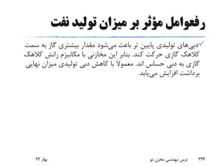 ‫رفعوامل‬‫نفت‬ ‫تولید‬ ‫میزان‬ ‫بر‬ ‫مؤثر‬
‫دبی‬‫های‬‫می‬ ‫باعث‬ ‫تر‬ ‫پایین‬ ‫تولیدی‬‫ب‬ ‫گاز‬ ‫بیشتری‬ ‫مقدار‬ ‫شود‬‫سمت‬ ‫ه‬
‫کند‬ ‫حرکت‬ ‫گازی‬ ‫کالهک‬.‫ک‬ ‫رانش‬ ‫مکانیزم‬ ‫با‬ ‫مخازنی‬ ‫این‬ ‫بنابر‬‫الهک‬
‫اند‬ ‫حساس‬ ‫دبی‬ ‫به‬ ‫گازی‬.َ‫ال‬‫معمو‬‫نه‬ ‫میزان‬ ‫تولیدی‬ ‫دبی‬ ‫کاهش‬ ‫با‬‫ایی‬
‫می‬ ‫افزایش‬ ‫برداشت‬‫یابد‬.
‫بهار‬93 ‫دو‬ ‫مخزن‬ ‫مهندسی‬ ‫درس‬ 236
 