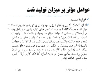 ‫نفت‬ ‫تولید‬ ‫میزان‬ ‫بر‬ ‫مؤثر‬ ‫عوامل‬
6)‫زاویة‬‫شیب‬:
‫گازی‬ ‫کالهک‬ ‫اندازه‬‫ومقدار‬‫بر‬ ‫ضریب‬ ‫بر‬ ‫تولید‬ ‫برای‬ ‫موجود‬ ‫انرژی‬‫داشت‬
‫مؤثراند‬.َ‫ال‬‫معمو‬20‫تا‬40‫بدست‬ ‫عامل‬ ‫دو‬ ‫این‬ ‫با‬ ‫اولیه‬ ‫جای‬ ‫در‬ ‫نفت‬ ‫درصد‬
‫می‬‫مانند‬ ‫برداشت‬ ‫ازدیاد‬ ‫در‬ ‫مؤثر‬ ‫عوامل‬ ‫از‬ ‫بعضی‬ ‫در‬ ‫اگر‬ ،‫آید‬‫زاویة‬‫ت‬‫ند‬
‫شیب‬‫نیر‬‫می‬ ‫باعث‬ ‫که‬‫مخزن‬ ‫پایین‬ ‫سمت‬ ‫به‬ ‫بهتر‬ ‫نفت‬ ‫شود‬‫زه‬‫کشی‬
‫خ‬ ‫افزایش‬ ‫بسیار‬ ‫برداشت‬ ‫نهایی‬ ‫میزان‬ ،‫باشند‬ ‫داشته‬ ‫وجود‬ ‫شود‬‫واهد‬
‫یافت‬(‫تا‬60‫بیشتر‬ ‫درصد‬.)‫ستون‬ ‫وجود‬ ‫صورت‬ ‫در‬ ‫عکس‬ ‫بر‬‫بسی‬ ‫های‬‫ار‬
‫نفت‬ ‫نازک‬(‫دراین‬‫می‬ ‫وارد‬ ‫تولیدی‬ ‫چاه‬ ‫به‬ ‫سرعت‬ ‫به‬ ‫گاز‬ ‫حالت‬‫شود‬)
‫به‬ ‫توجه‬ ‫بدون‬ ‫نهایی‬ ‫برداشت‬ ‫میزان‬‫اندازة‬‫اشار‬ ‫ارقام‬ ‫گازی‬ ‫کالهک‬‫ه‬
‫بود‬ ‫خواهد‬ ‫کمتر‬ ‫شده‬.
‫بهار‬93 ‫دو‬ ‫مخزن‬ ‫مهندسی‬ ‫درس‬ 237
 