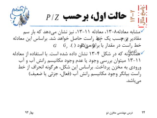 ‫برحسب‬ ،‫اول‬ ‫حالت‬
‫معادله‬ ‫مشابه‬8-13‫معادله‬ ،11-13‫می‬ ‫نشان‬ ‫نیز‬ ،‫سم‬ ‫بار‬ ‫که‬ ‫دهد‬
‫شد‬ ‫خواهد‬ ‫حاصل‬ ‫راست‬ ‫خط‬ ‫یک‬ ‫حسب‬ ‫بر‬ ‫مقادیر‬.‫معادل‬ ‫این‬ ‫براساس‬‫ه‬
‫با‬ ‫مقدار‬ ‫در‬ ‫راست‬ ‫خط‬‫می‬ ‫برابر‬‫شود‬(.)
‫شکل‬ ‫در‬ ‫که‬ ‫همانگونه‬4-13‫است‬ ‫شده‬ ‫داده‬ ‫نشان‬.‫معادله‬ ‫از‬ ‫استفاده‬ ‫با‬
11-13‫آب‬ ‫و‬ ‫آب‬ ‫رانش‬ ‫مکانیسم‬ ‫وجود‬ ‫عدم‬ ‫یا‬ ‫وجود‬ ‫بررسی‬ ‫میتوان‬
‫پرداخت‬ ‫مخزن‬ ‫به‬ ‫ورودی‬.‫خط‬ ‫از‬ ‫انحراف‬ ‫هرگونه‬ ،‫شکل‬ ‫این‬ ‫براساس‬
‫آب‬ ‫رانش‬ ‫مکانیسم‬ ‫وجود‬ ‫بیانگر‬ ‫راست‬(‫ضعیف‬ ‫یا‬ ‫جزئی‬ ،‫فعال‬)
‫می‬‫باشد‬.
‫بهار‬93 ‫دو‬ ‫مخزن‬ ‫مهندسی‬ ‫درس‬ 24
/P Z
/P ZpG
pGG
pG G
/ 0P z 
 