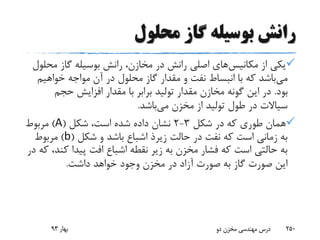 ‫محلول‬ ‫گاز‬ ‫بوسیله‬ ‫رانش‬
‫از‬ ‫یکی‬‫مکانیس‬‫های‬‫مح‬ ‫گاز‬ ‫بوسیله‬ ‫رانش‬ ،‫مخازن‬ ‫در‬ ‫رانش‬ ‫اصلی‬‫لول‬
‫می‬‫خواهیم‬ ‫مواجه‬ ‫آن‬ ‫در‬ ‫محلول‬ ‫گاز‬ ‫مقدار‬ ‫و‬ ‫نفت‬ ‫انبساط‬ ‫با‬ ‫که‬ ‫باشد‬
‫بود‬.‫حجم‬ ‫افزایش‬ ‫مقدار‬ ‫با‬ ‫برابر‬ ‫تولید‬ ‫مقدار‬ ‫مخازن‬ ‫گونه‬ ‫این‬ ‫در‬
‫می‬ ‫مخزن‬ ‫از‬ ‫تولید‬ ‫طول‬ ‫در‬ ‫سیاالت‬‫باشد‬.
‫شکل‬ ‫در‬ ‫که‬ ‫طوری‬ ‫همان‬3-2‫شکل‬ ،‫است‬ ‫شده‬ ‫داده‬ ‫نشان‬(A)‫مربوط‬
‫حالت‬ ‫در‬ ‫نفت‬ ‫که‬ ‫است‬ ‫زمانی‬ ‫به‬‫زیرذ‬‫شکل‬ ‫و‬ ‫باشد‬ ‫اشباع‬(b)‫مربوط‬
‫کن‬ ‫پیدا‬ ‫افت‬ ‫اشباع‬ ‫نقطه‬ ‫زیر‬ ‫به‬ ‫مخزن‬ ‫فشار‬ ‫که‬ ‫است‬ ‫حالتی‬ ‫به‬‫در‬ ‫که‬ ،‫د‬
‫داشت‬ ‫خواهد‬ ‫وجود‬ ‫مخزن‬ ‫در‬ ‫آزاد‬ ‫صورت‬ ‫به‬ ‫گاز‬ ‫صورت‬ ‫این‬.
‫بهار‬93 ‫دو‬ ‫مخزن‬ ‫مهندسی‬ ‫درس‬ 250
 