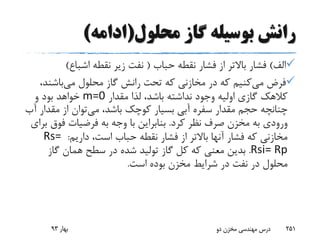 ‫محلول‬ ‫گاز‬ ‫بوسیله‬ ‫رانش‬(‫ادامه‬)
‫الف‬)‫حباب‬ ‫نقطه‬ ‫فشار‬ ‫از‬ ‫باالتر‬ ‫فشار‬(‫اشباع‬ ‫نقطه‬ ‫زیر‬ ‫نفت‬)
‫می‬ ‫فرض‬‫می‬ ‫محلول‬ ‫گاز‬ ‫رانش‬ ‫تحت‬ ‫که‬ ‫مخازنی‬ ‫در‬ ‫که‬ ‫کنیم‬‫باشن‬،‫د‬
‫مقدار‬ ‫لذا‬ ،‫باشد‬ ‫نداشته‬ ‫وجود‬ ‫اولیه‬ ‫گازی‬ ‫کالهک‬m=0‫و‬ ‫بود‬ ‫خواهد‬
‫می‬ ،‫باشد‬ ‫کوچک‬ ‫بسیار‬ ‫آبی‬ ‫سفره‬ ‫مقدار‬ ‫حجم‬ ‫چنانچه‬‫مقد‬ ‫از‬ ‫توان‬‫آب‬ ‫ار‬
‫کرد‬ ‫نظر‬ ‫صرف‬ ‫مخزن‬ ‫به‬ ‫ورودی‬.‫فوق‬ ‫فرضیات‬ ‫به‬ ‫وجه‬ ‫با‬ ‫بنابراین‬‫برای‬
‫داریم‬ ،‫است‬ ‫حباب‬ ‫نقطه‬ ‫فشار‬ ‫از‬ ‫باالتر‬ ‫آنها‬ ‫فشار‬ ‫که‬ ‫مخازنی‬:Rs=
Rsi= Rp.‫گاز‬ ‫همان‬ ‫سطح‬ ‫در‬ ‫شده‬ ‫تولید‬ ‫گاز‬ ‫کل‬ ‫که‬ ‫معنی‬ ‫بدین‬
‫است‬ ‫بوده‬ ‫مخزن‬ ‫شرایط‬ ‫در‬ ‫نفت‬ ‫در‬ ‫محلول‬.
‫بهار‬93 ‫دو‬ ‫مخزن‬ ‫مهندسی‬ ‫درس‬ 251
 