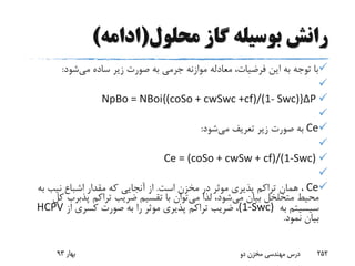 ‫محلول‬ ‫گاز‬ ‫بوسیله‬ ‫رانش‬(‫ادامه‬)
‫می‬ ‫ساده‬ ‫زیر‬ ‫صورت‬ ‫به‬ ‫جرمی‬ ‫موازنه‬ ‫معادله‬ ،‫فرضیات‬ ‫این‬ ‫به‬ ‫توجه‬ ‫با‬‫شود‬:

NpBo = NBoi{(coSo + cwSwc +cf)/(1- Swc)}ΔP

Ce‫می‬ ‫تعریف‬ ‫زیر‬ ‫صورت‬ ‫به‬‫شود‬:

Ce = (coSo + cwSw + cf)/(1-Swc)

Ce‫است‬ ‫مخزن‬ ‫در‬ ‫موثر‬ ‫پذیری‬ ‫تراکم‬ ‫همان‬ ،.‫اشباع‬ ‫مقدار‬ ‫که‬ ‫آنجایی‬ ‫از‬‫نیب‬‫ب‬‫ه‬
‫می‬ ‫بیان‬ ‫متخلخل‬ ‫محیط‬‫می‬ ‫لذا‬ ،‫شود‬‫تراکم‬ ‫ضریب‬ ‫تقسیم‬ ‫با‬ ‫توان‬‫پذبرب‬‫کل‬
‫سیسیتم‬‫به‬(1-Swc)‫از‬ ‫کسری‬ ‫صورت‬ ‫به‬ ‫را‬ ‫موثر‬ ‫پذیری‬ ‫تراکم‬ ‫ضریب‬ ،HCPV
‫نمود‬ ‫بیان‬.
‫بهار‬93 ‫دو‬ ‫مخزن‬ ‫مهندسی‬ ‫درس‬ 252
 
