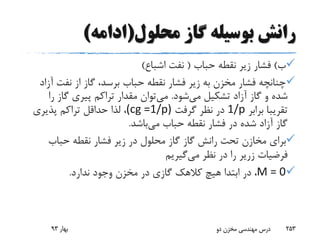 ‫محلول‬ ‫گاز‬ ‫بوسیله‬ ‫رانش‬(‫ادامه‬)
‫ب‬)‫حباب‬ ‫نقطه‬ ‫زیر‬ ‫فشار‬(‫اشباع‬ ‫نفت‬)
‫آ‬ ‫نفت‬ ‫از‬ ‫گاز‬ ،‫برسد‬ ‫حباب‬ ‫نقطه‬ ‫فشار‬ ‫زیر‬ ‫به‬ ‫مخزن‬ ‫فشار‬ ‫چنانچه‬‫زاد‬
‫می‬ ‫تشکیل‬ ‫آزاد‬ ‫گاز‬ ‫و‬ ‫شده‬‫شود‬.‫می‬‫ر‬ ‫گاز‬ ‫پیری‬ ‫تراکم‬ ‫مقدار‬ ‫توان‬‫ا‬
‫برابر‬ ‫تقریبا‬1/p‫گرفت‬ ‫نظر‬ ‫در‬(cg =1/p)‫پذیری‬ ‫تراکم‬ ‫حداقل‬ ‫لذا‬ ،
‫می‬ ‫حباب‬ ‫نقطه‬ ‫فشار‬ ‫در‬ ‫شده‬ ‫آزاد‬ ‫گاز‬‫باشد‬.
‫گاز‬ ‫رانش‬ ‫تحت‬ ‫مخازن‬ ‫برای‬‫گاز‬‫حباب‬ ‫نقطه‬ ‫فشار‬ ‫زیر‬ ‫در‬ ‫محلول‬
‫فرضیات‬‫زریر‬‫می‬ ‫نظر‬ ‫در‬ ‫را‬‫گیریم‬
M = 0‫ندارد‬ ‫وجود‬ ‫مخزن‬ ‫در‬ ‫گازی‬ ‫کالهک‬ ‫هیچ‬ ‫ابتدا‬ ‫در‬ ،.
‫بهار‬93 ‫دو‬ ‫مخزن‬ ‫مهندسی‬ ‫درس‬ 253
 