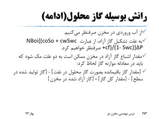 ‫محلول‬ ‫گاز‬ ‫بوسیله‬ ‫رانش‬(‫ادامه‬)
‫آب‬ ‫از‬‫وروردی‬‫می‬ ‫صرفنظر‬ ‫مخزن‬ ‫در‬‫کنیم‬.
‫عبارت‬ ‫از‬ ،‫آزاد‬ ‫گاز‬ ‫تشکیل‬ ‫علت‬ ‫به‬NBoi{(coSo + cwSwc
+cf)/(1- Swc)}ΔP‫کرد‬ ‫خواهیم‬ ‫صرفنظر‬.
‫علت‬ ‫دو‬ ‫به‬ ‫است‬ ‫ممکن‬ ‫مخزن‬ ‫در‬ ‫آزاد‬ ‫گاز‬ ‫اشباع‬ ‫مقدار‬‫مک‬‫که‬ ‫شود‬
‫کرد‬ ‫لحاظ‬ ‫گاز‬ ‫موازنه‬ ‫معادله‬ ‫در‬ ‫باید‬:
{‫نفت‬ ‫در‬ ‫محلول‬ ‫گاز‬ ‫بصورت‬ ‫باقیمانده‬ ‫گاز‬ ‫مقدار‬}-{‫ش‬ ‫تولید‬ ‫گاز‬‫در‬ ‫ده‬
‫سطح‬}-{‫گاز‬ ‫کل‬ ‫مقدار‬}={‫مخزن‬ ‫در‬ ‫شده‬ ‫آزاد‬ ‫گاز‬}
‫بهار‬93 ‫دو‬ ‫مخزن‬ ‫مهندسی‬ ‫درس‬ 254
 