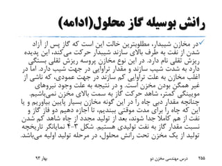 ‫محلول‬ ‫گاز‬ ‫بوسیله‬ ‫رانش‬(‫ادامه‬)
،‫شیبدار‬ ‫مخازن‬ ‫در‬‫مطلوبترین‬‫خالت‬‫آزاد‬ ‫از‬ ‫پس‬ ‫گاز‬ ‫که‬ ‫است‬ ‫این‬
‫می‬ ‫حرکت‬ ‫شیبدار‬ ‫سازند‬ ‫باالی‬ ‫طرف‬ ‫به‬ ‫نفت‬ ‫از‬ ‫شدن‬‫پ‬ ‫این‬ ،‫کند‬‫دیده‬
‫دارد‬ ‫نام‬ ‫ثقلی‬ ‫ریزش‬.‫بست‬ ‫ثقلی‬ ‫ریزش‬ ‫پروسه‬ ‫مخازن‬ ‫نوع‬ ‫این‬ ‫در‬‫گی‬
‫دارد‬ ‫شیب‬ ‫جهت‬ ‫در‬ ‫تراوایی‬ ‫مقدار‬ ‫و‬ ‫سازند‬ ‫شیب‬ ‫شدت‬ ‫به‬ ‫دارد‬.‫در‬ ‫اما‬
‫از‬ ‫ناشی‬ ‫که‬ ،‫عمودی‬ ‫جهت‬ ‫در‬ ‫سازند‬ ‫کم‬ ‫تراوایی‬ ‫علت‬ ‫به‬ ‫مخازن‬ ‫اغلب‬
‫است‬ ‫مخزن‬ ‫بودن‬ ‫همگن‬ ‫غیر‬.‫نیروهای‬ ‫وجود‬ ‫علت‬ ‫به‬ ‫نتیجه‬ ‫در‬ ‫و‬
‫مخزن‬ ‫باالی‬ ‫سمت‬ ‫به‬ ‫گاز‬ ‫حرکت‬ ‫شاهد‬ ،‫کمتر‬ ‫مویینگی‬‫نمی‬‫باش‬‫یم‬.
‫بیاوری‬ ‫پایین‬ ‫بسیار‬ ‫مخازن‬ ‫گونه‬ ‫این‬ ‫در‬ ‫را‬ ‫چاه‬ ‫دبی‬ ‫مقدار‬ ‫چنانچه‬‫یا‬ ‫و‬ ‫م‬
‫و‬ ‫گاز‬ ‫فاز‬ ‫دو‬ ‫دهیم‬ ‫اجازه‬ ‫تا‬ ،‫ببندیم‬ ‫موقتی‬ ‫مدت‬ ‫برای‬ ‫را‬ ‫چاه‬ ‫که‬ ‫این‬
‫شدن‬ ‫کم‬ ‫شاهد‬ ‫چاه‬ ‫از‬ ‫مجدد‬ ‫تولید‬ ‫از‬ ‫بعد‬ ،‫شوند‬ ‫جدا‬ ‫کامال‬ ‫هم‬ ‫از‬ ‫نفت‬
‫هستیم‬ ‫تولیدی‬ ‫نفت‬ ‫به‬ ‫گاز‬ ‫مقدار‬ ‫نسبت‬.‫شکل‬3-4‫تاریخچه‬ ‫نمایانگر‬
‫می‬ ‫اولیه‬ ‫تولید‬ ‫مرحله‬ ‫در‬ ،‫محلول‬ ‫رانش‬ ‫تحت‬ ‫مخزن‬ ‫یک‬ ‫از‬ ‫تولید‬‫ب‬‫اشد‬.
‫بهار‬93 ‫دو‬ ‫مخزن‬ ‫مهندسی‬ ‫درس‬ 255
 