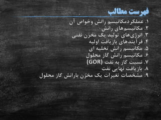 1.‫عملکردمکانیسم‬‫رانش‬‫وخواص‬‫آن‬
2.‫مکانیسم‬‫رانش‬ ‫های‬
3.‫انرژی‬‫های‬‫نفتی‬ ‫مخزن‬ ‫یک‬ ‫تولید‬
4.‫فرآیند‬‫اولیه‬ ‫بازیافت‬ ‫های‬
5.‫ای‬ ‫تخلیه‬ ‫رانش‬ ‫مکانیسم‬
6.‫محلول‬ ‫گاز‬ ‫رانش‬ ‫مکانیسم‬
7.‫نفت‬ ‫به‬ ‫گاز‬ ‫نسبت‬(GOR)
8.‫نفت‬ ‫نهایی‬ ‫بازیافت‬
9.‫محلول‬ ‫گاز‬ ‫بارانش‬ ‫مخزن‬ ‫یک‬ ‫تغیرات‬ ‫مشخصات‬
 