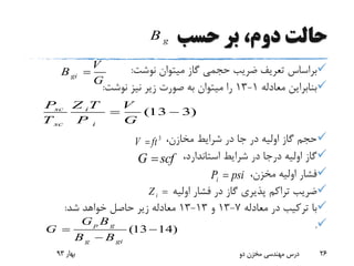 ‫حسب‬ ‫بر‬ ،‫دوم‬ ‫حالت‬
‫نوشت‬ ‫میتوان‬ ‫گاز‬ ‫حجمی‬ ‫ضریب‬ ‫تعریف‬ ‫براساس‬:
‫معادله‬ ‫بنابراین‬1-13‫نوشت‬ ‫نیز‬ ‫زیر‬ ‫صورت‬ ‫به‬ ‫میتوان‬ ‫را‬:
،‫مخازن‬ ‫شرایط‬ ‫در‬ ‫جا‬ ‫در‬ ‫اولیه‬ ‫گاز‬ ‫حجم‬
،‫استاندارد‬ ‫شرایط‬ ‫در‬ ‫درجا‬ ‫اولیه‬ ‫گاز‬
،‫مخزن‬ ‫اولیه‬ ‫فشار‬
‫اولیه‬ ‫فشار‬ ‫در‬ ‫گاز‬ ‫پذیری‬ ‫تراکم‬ ‫ضریب‬
‫معادله‬ ‫در‬ ‫ترکیب‬ ‫با‬7-13‫و‬13-13‫شد‬ ‫خواهد‬ ‫حاصل‬ ‫زیر‬ ‫معادله‬:
.
‫بهار‬93 ‫دو‬ ‫مخزن‬ ‫مهندسی‬ ‫درس‬ 26
gi
V
B
G

(13 3)sc i
sc i
P Z T V
T P G
 
(13 14)
p g
g gi
G B
G
B B
 

gB
3
V ft
G scf
iP psi
iZ 
 