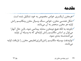 ‫مقدمه‬
‫هرمخزن‬‫ازیکسری‬‫است‬ ‫شده‬ ‫تشکیل‬ ‫خود‬ ‫به‬ ‫مخصوص‬ ‫خواص‬.
‫سنگ‬ ‫خواص‬ ،‫مخزن‬ ‫هندسی‬ ‫شکل‬‫وسیال‬‫مخزن‬‫ومکانیسم‬‫رانش‬
‫می‬ ‫آن‬ ‫به‬ ‫منحصر‬ ‫مخزن‬ ‫هر‬ ‫اولیه‬‫باشد‬.
‫باتوجه‬‫به‬‫انکه‬‫هیچ‬‫دومخزن‬‫مشابه‬‫پیدانمی‬،‫شود‬‫بااین‬‫حال‬‫آنه‬‫ارا‬
‫می‬‫رانش‬ ‫مکانیسم‬ ‫اساس‬ ‫بر‬ ‫توان‬‫اولیه‬‫ای‬‫تولی‬ ‫ان‬ ‫وسیله‬ ‫به‬ ‫که‬‫د‬
‫می‬‫کنندئسته‬‫نمود‬ ‫بندی‬.
‫تولیدنفت‬‫رانش‬ ‫مکانیسم‬ ‫بوسیله‬(‫انرژی‬)‫باز‬ ‫را‬ ‫مخزن‬ ‫طبیعی‬‫اولیه‬ ‫یافت‬
‫می‬‫نامند‬.
‫بهار‬93 ‫دو‬ ‫مخزن‬ ‫مهندسی‬ ‫درس‬ 261
 