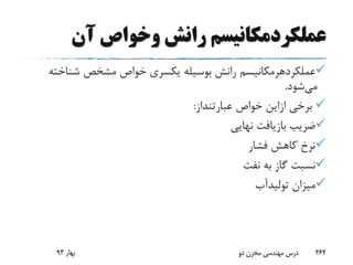 ‫آن‬ ‫وخواص‬ ‫رانش‬ ‫عملکردمکانیسم‬
‫عملکردهرمکانیسم‬‫شناخ‬ ‫مشخص‬ ‫خواص‬ ‫یکسری‬ ‫بوسیله‬ ‫رانش‬‫ته‬
‫می‬‫شود‬.
‫برخی‬‫ازاین‬‫خواص‬‫عبارتنداز‬:
‫نهایی‬ ‫بازیافت‬ ‫ضریب‬
‫فشار‬ ‫کاهش‬ ‫نرخ‬
‫نفت‬ ‫به‬ ‫گاز‬ ‫نسبت‬
‫میزان‬‫تولیدآب‬
‫بهار‬93 ‫دو‬ ‫مخزن‬ ‫مهندسی‬ ‫درس‬ 262
 