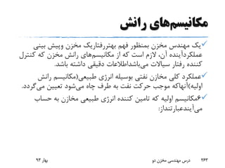 ‫مکانیسم‬‫رانش‬ ‫های‬
‫فهم‬ ‫بمنظور‬ ‫مخزن‬ ‫مهندس‬ ‫یک‬‫بهتررفتاریک‬‫مخزن‬‫وپیش‬‫بین‬‫ی‬
‫عملکردآینده‬‫مکانیسم‬ ‫از‬ ‫که‬ ‫است‬ ‫الزم‬ ،‫آن‬‫کن‬ ‫که‬ ‫مخزن‬ ‫رانش‬ ‫های‬‫ترل‬
‫سیاالت‬ ‫رفتار‬ ‫کننده‬‫می‬‫باشداطالعات‬‫باشد‬ ‫داشته‬ ‫دقیقی‬.
‫طبیعی‬ ‫انرژی‬ ‫بوسیله‬ ‫نفتی‬ ‫مخازن‬ ‫کلی‬ ‫عملکرد‬(‫ر‬ ‫مکانیسم‬‫انش‬
‫اولیه‬)‫آنهاکه‬‫می‬ ‫چاه‬ ‫طرف‬ ‫به‬ ‫نفت‬ ‫حرکت‬ ‫موجب‬‫می‬ ‫تعیین‬ ‫شود‬‫گ‬‫ردد‬.
6‫حس‬ ‫به‬ ‫مخازن‬ ‫طبیعی‬ ‫انرژی‬ ‫کننده‬ ‫تامین‬ ‫که‬ ‫اولیه‬ ‫مکانیسم‬‫اب‬
‫می‬‫آیندعبارتنداز‬:
‫بهار‬93 ‫دو‬ ‫مخزن‬ ‫مهندسی‬ ‫درس‬ 263
 