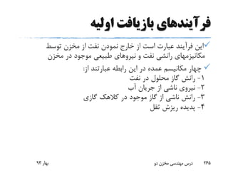 ‫فرآیند‬‫اولیه‬ ‫بازیافت‬ ‫های‬
‫توسط‬ ‫مخزن‬ ‫از‬ ‫نفت‬ ‫نمودن‬ ‫خارج‬ ‫از‬ ‫است‬ ‫عبارت‬ ‫فرآیند‬ ‫این‬
‫مخزن‬ ‫در‬ ‫موجود‬ ‫طبیعی‬ ‫نیروهای‬ ‫و‬ ‫نفت‬ ‫رانشی‬ ‫مکانیزمهای‬
‫از‬ ‫عبارتند‬ ‫رابطه‬ ‫این‬ ‫در‬ ‫عمده‬ ‫مکانیسم‬ ‫چهار‬:
1-‫نفت‬ ‫در‬ ‫محلول‬ ‫گاز‬ ‫رانش‬
2-‫آب‬ ‫جریان‬ ‫از‬ ‫ناشی‬ ‫نیروی‬
3-‫گازی‬ ‫کالهک‬ ‫در‬ ‫موجود‬ ‫گاز‬ ‫از‬ ‫ناشی‬ ‫رانش‬
4-‫ثقل‬ ‫ریزش‬ ‫پدیده‬
‫بهار‬93 ‫دو‬ ‫مخزن‬ ‫مهندسی‬ ‫درس‬ 265
 