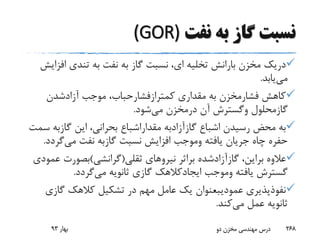 ‫نفت‬ ‫به‬ ‫گاز‬ ‫نسبت‬(GOR)
‫اف‬ ‫تندی‬ ‫به‬ ‫نفت‬ ‫به‬ ‫گاز‬ ‫نسبت‬ ،‫ای‬ ‫تخلیه‬ ‫بارانش‬ ‫مخزن‬ ‫دریک‬‫زایش‬
‫می‬‫یابد‬.
‫کاهش‬‫فشارمخزن‬‫مقداری‬ ‫به‬‫کمترازفشارحباب‬‫موجب‬ ،‫آزادشدن‬
‫گازمحلول‬‫وگسترش‬‫آن‬‫درمخزن‬‫می‬‫شود‬.
‫اشباع‬ ‫رسیدن‬ ‫محض‬ ‫به‬‫گازآزادبه‬‫مقداراشباع‬‫این‬ ،‫بحرانی‬‫گازبه‬‫سمت‬
‫یافته‬ ‫جریان‬ ‫چاه‬ ‫حفره‬‫وموجب‬‫نسبت‬ ‫افزایش‬‫گازبه‬‫می‬ ‫نفت‬‫گرد‬‫د‬.
،‫براین‬ ‫عالوه‬‫گازآزادشده‬‫براثر‬‫ثقلی‬ ‫نیروهای‬(‫گرانشی‬)‫بصورت‬‫عمودی‬
‫یافته‬ ‫گسترش‬‫وموجب‬‫ایجادکالهک‬‫می‬ ‫ثانویه‬ ‫گازی‬‫گردد‬.
‫نفوذپذیری‬‫عمودیبعنوان‬‫گازی‬ ‫کالهک‬ ‫تشکیل‬ ‫در‬ ‫مهم‬ ‫عامل‬ ‫یک‬
‫می‬ ‫عمل‬ ‫ثانویه‬‫کند‬.
‫بهار‬93 ‫دو‬ ‫مخزن‬ ‫مهندسی‬ ‫درس‬ 268
 