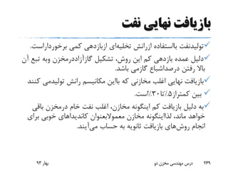 ‫نفت‬ ‫نهایی‬ ‫بازیافت‬
‫تولیدنفت‬‫بااستفاده‬‫ازرانش‬‫تخلیه‬‫ای‬‫ازبازدهی‬‫کمی‬‫برخوردارا‬‫ست‬.
‫تشکیل‬ ،‫روش‬ ‫این‬ ‫کم‬ ‫بازدهی‬ ‫عمده‬ ‫دلیل‬‫گازآزاددرمخزن‬‫وبه‬‫تبع‬‫آن‬
‫رفتن‬ ‫باال‬‫درصداشباع‬‫گازمی‬‫باشد‬.
‫که‬ ‫مخازنی‬ ‫اغلب‬ ‫نهایی‬ ‫بازیافت‬‫بااین‬‫رانش‬ ‫مکانیسم‬‫تولیدم‬‫ی‬‫کنند‬
‫کمتراز‬ ‫بین‬5%‫تا‬30%‫است‬.
‫خام‬ ‫نفت‬ ‫اغلب‬ ،‫مخازن‬ ‫اینگونه‬ ‫کم‬ ‫بازیافت‬ ‫دلیل‬ ‫به‬‫درمخزن‬‫باق‬‫ی‬
،‫ماند‬ ‫خواهد‬‫لذااینگونه‬‫مخازن‬‫معموالبعنوان‬‫برای‬ ‫خوبی‬ ‫کاندیداهای‬
‫روش‬ ‫انجام‬‫حساب‬ ‫به‬ ‫ثانویه‬ ‫بازیافت‬ ‫های‬‫می‬‫آیند‬.
‫بهار‬93 ‫دو‬ ‫مخزن‬ ‫مهندسی‬ ‫درس‬ 269
 