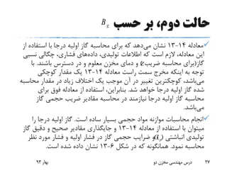 ‫حسب‬ ‫بر‬ ،‫دوم‬ ‫حالت‬
‫معادله‬14-13‫می‬ ‫نشان‬‫ا‬ ‫استفاده‬ ‫با‬ ‫درجا‬ ‫اولیه‬ ‫گاز‬ ‫محاسبه‬ ‫برای‬ ‫که‬ ‫دهد‬‫ز‬
‫داده‬ ،‫تولیدی‬ ‫اطالعات‬ ‫که‬ ‫است‬ ‫الزم‬ ،‫معادله‬ ‫این‬‫نس‬ ‫چگالی‬ ،‫فشاری‬ ‫های‬‫بی‬
‫گاز‬(‫ضریب‬ ‫محاسبه‬ ‫برای‬)‫باشند‬ ‫دسترس‬ ‫در‬ ‫و‬ ‫معلوم‬ ‫مخزن‬ ‫دمای‬ ‫و‬.‫با‬
‫معادله‬ ‫راست‬ ‫سمت‬ ‫مخرج‬ ‫اینکه‬ ‫به‬ ‫توجه‬14-13‫کوچکی‬ ‫مقدار‬ ‫یک‬
‫می‬‫مح‬ ‫مقدار‬ ‫در‬ ‫زیاد‬ ‫اختالف‬ ‫یک‬ ‫موجب‬ ‫آن‬ ‫در‬ ‫تغییر‬ ‫کوچکترین‬ ،‫باشد‬‫اسبه‬
‫شد‬ ‫خواهد‬ ‫درجا‬ ‫اولیه‬ ‫گاز‬ ‫شده‬.‫برای‬ ‫فوق‬ ‫معادله‬ ‫از‬ ‫استفاده‬ ،‫بنابراین‬
‫گاز‬ ‫حجمی‬ ‫ضریب‬ ‫مقادیر‬ ‫محاسبه‬ ‫در‬ ‫نیازمند‬ ‫درجا‬ ‫اولیه‬ ‫گاز‬ ‫محاسبه‬
‫می‬‫باشد‬.
‫است‬ ‫ساده‬ ‫بسیار‬ ‫حجمی‬ ‫مواد‬ ‫موازنه‬ ‫محاسبات‬ ‫انجام‬.‫را‬ ‫درجا‬ ‫اولیه‬ ‫گاز‬
‫معادله‬ ‫از‬ ‫استفاده‬ ‫با‬ ‫میتوان‬14-13‫گاز‬ ‫دقیق‬ ‫و‬ ‫صحیح‬ ‫مقادیر‬ ‫جایگذاری‬ ‫و‬
‫انباشتی‬ ‫تولیدی‬) (‫ن‬ ‫مورد‬ ‫فشار‬ ‫و‬ ‫اولیه‬ ‫فشار‬ ‫در‬ ‫گاز‬ ‫حجمی‬ ‫ضرایب‬ ‫و‬‫ظر‬
‫نمود‬ ‫محاسبه‬.‫شکل‬ ‫در‬ ‫که‬ ‫همانگونه‬6-13‫است‬ ‫شده‬ ‫داده‬ ‫نشان‬.
‫بهار‬93 ‫دو‬ ‫مخزن‬ ‫مهندسی‬ ‫درس‬ 27
pG
Z
gB
 