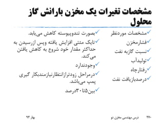 ‫گاز‬ ‫بارانش‬ ‫مخزن‬ ‫یک‬ ‫تغیرات‬ ‫مشخصات‬
‫محلول‬
‫موردنظر‬ ‫مشخصات‬
‫فشارمخزن‬
‫نف‬ ‫گازبه‬ ‫نسبت‬‫ت‬
‫تولیدآب‬
‫رفتارچاه‬
‫نف‬ ‫درصدبازیافت‬‫ت‬
‫بصورت‬‫تندوپیوسته‬‫می‬ ‫کاهش‬‫یابد‬.
‫تایک‬‫مئتی‬‫یافته‬ ‫افزایش‬‫وپس‬‫ازرس‬‫یدن‬‫به‬
‫یافتن‬ ‫کاهش‬ ‫به‬ ‫شروع‬ ‫خود‬ ‫مقدار‬ ‫حداکثر‬
‫می‬‫کند‬.
‫وجودندارد‬
‫درمراحل‬‫زودترازانتظارنیازمندبکار‬‫گیر‬‫ی‬
‫می‬ ‫پمپ‬‫باشد‬.
‫بین‬5‫تا‬30‫درصد‬
‫بهار‬93 ‫دو‬ ‫مخزن‬ ‫مهندسی‬ ‫درس‬ 270
 