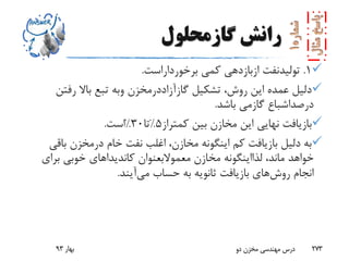 ‫رانش‬‫گازمحلول‬
1.‫تولیدنفت‬‫ازبازدهی‬‫کمی‬‫برخورداراست‬.
‫تشکیل‬ ،‫روش‬ ‫این‬ ‫عمده‬ ‫دلیل‬‫گازآزاددرمخزن‬‫وبه‬‫رفتن‬ ‫باال‬ ‫تبع‬
‫درصداشباع‬‫گازمی‬‫باشد‬.
‫کمتراز‬ ‫بین‬ ‫مخازن‬ ‫این‬ ‫نهایی‬ ‫بازیافت‬5%‫تا‬30%‫است‬.
‫خام‬ ‫نفت‬ ‫اغلب‬ ،‫مخازن‬ ‫اینگونه‬ ‫کم‬ ‫بازیافت‬ ‫دلیل‬ ‫به‬‫درمخزن‬‫باق‬‫ی‬
،‫ماند‬ ‫خواهد‬‫لذااینگونه‬‫مخازن‬‫معموالبعنوان‬‫برای‬ ‫خوبی‬ ‫کاندیداهای‬
‫روش‬ ‫انجام‬‫حساب‬ ‫به‬ ‫ثانویه‬ ‫بازیافت‬ ‫های‬‫می‬‫آیند‬.
‫بهار‬93 ‫دو‬ ‫مخزن‬ ‫مهندسی‬ ‫درس‬ 273
 