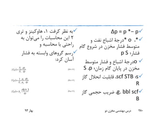 Δp = p *− p
*،* o‫درجة‬‫و‬ ‫نفت‬ ‫اشباع‬
‫گام‬ ‫شروع‬ ‫در‬ ‫مخزن‬ ‫فشار‬ ‫متوسط‬
‫فشار؛‬p S
o‫درجة‬‫متوسط‬ ‫فشار‬ ‫و‬ ‫اشباع‬
‫زمان؛‬ ‫گام‬ ‫پایان‬ ‫در‬ ‫مخزن‬p،S
s‫؛‬scf STB،‫گاز‬ ‫انحالل‬ ‫قابلیت‬
R
g. bbl scf،‫گاز‬ ‫حجمی‬ ‫ضریب‬
B
‫نظر‬ ‫به‬‫کرفت‬1،‫هاوکینز‬‫تری‬ ‫و‬
2‫می‬ ‫را‬ ‫محاسبات‬ ‫این‬‫به‬ ‫توان‬
‫و‬ ‫محاسبه‬ ‫با‬ ‫راحتی‬
‫فشار‬ ‫به‬ ‫وابسته‬ ‫گروهای‬ ‫رسم‬
‫کرد‬ ‫آسان‬:
‫بهار‬93 ‫دو‬ ‫مخزن‬ ‫مهندسی‬ ‫درس‬ 280
 
