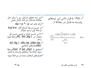 ‫حل‬ ‫برای‬ ‫را‬ ‫زیر‬ ‫مراحل‬ ‫محقق‬ ‫سه‬ ‫این‬
‫معادلة‬‫ماسکت‬‫معین‬ ‫فشار‬ ‫افت‬ ‫در‬
‫اند‬ ‫داده‬ ‫ارائه‬:Δp = p *− p
‫حسب‬ ‫بر‬‫درجة‬‫گاز؛‬ ‫اشباع‬krg kro
‫اول‬ ‫مرحلة‬:‫نمودار‬ ‫رسم‬
1)‫ه‬ ‫شیب‬ ‫تعیین‬ ‫و‬ ‫فشار‬ ‫حسب‬ ‫بر‬‫ر‬
‫در‬ ‫نمودار‬Bg )‫و‬Bo،Rs‫دوم‬ ‫مرحلة‬:
‫رسم‬
‫؛‬(dBo dp،dRs dp،d(1 Bg )
dp)‫انتخابی‬ ‫فشارهای‬
‫با‬ ‫منطبق‬Z(p)‫و‬Y (p)،Z(p)‫مرحلة‬
‫سوم‬:‫محاسبة‬‫ترم‬‫های‬‫ف‬ ‫به‬ ‫وابسته‬‫شار‬
‫دوم؛‬ ‫مرحلة‬ ‫در‬ ‫شده‬ ‫انتخاب‬ ‫فشارهای‬
( :45-‫این‬ ‫دادن‬ ‫قرار‬ ‫با‬‫ترم‬‫های‬
‫در‬ ‫فشار‬ ‫به‬ ‫وابسته‬‫معادلة‬(
‫بهار‬93 ‫دو‬ ‫مخزن‬ ‫مهندسی‬ ‫درس‬ 281
 