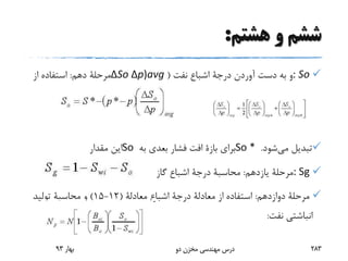 ‫هشتم‬ ‫و‬ ‫ششم‬:
: So‫آوردن‬ ‫دست‬ ‫به‬ ‫و‬‫درجة‬‫نفت‬ ‫اشباع‬(ΔSo Δp)avg‫دهم‬ ‫مرحلة‬:‫از‬ ‫استفاده‬
‫می‬ ‫تبدیل‬‫شود‬.So *‫برای‬‫بازة‬‫به‬ ‫بعدی‬ ‫فشار‬ ‫افت‬So‫مقدار‬ ‫این‬
: Sg‫یازدهم‬ ‫مرحلة‬:‫محاسبة‬‫درجة‬‫گاز‬ ‫اشباع‬
‫دوازدهم‬ ‫مرحلة‬:‫از‬ ‫استفاده‬‫معادلة‬‫درجة‬‫اشباع‬‫معادلة‬(12-15)‫و‬‫محاسبة‬‫تولید‬
‫نفت‬ ‫انباشتی‬:
‫بهار‬93 ‫دو‬ ‫مخزن‬ ‫مهندسی‬ ‫درس‬ 283
 